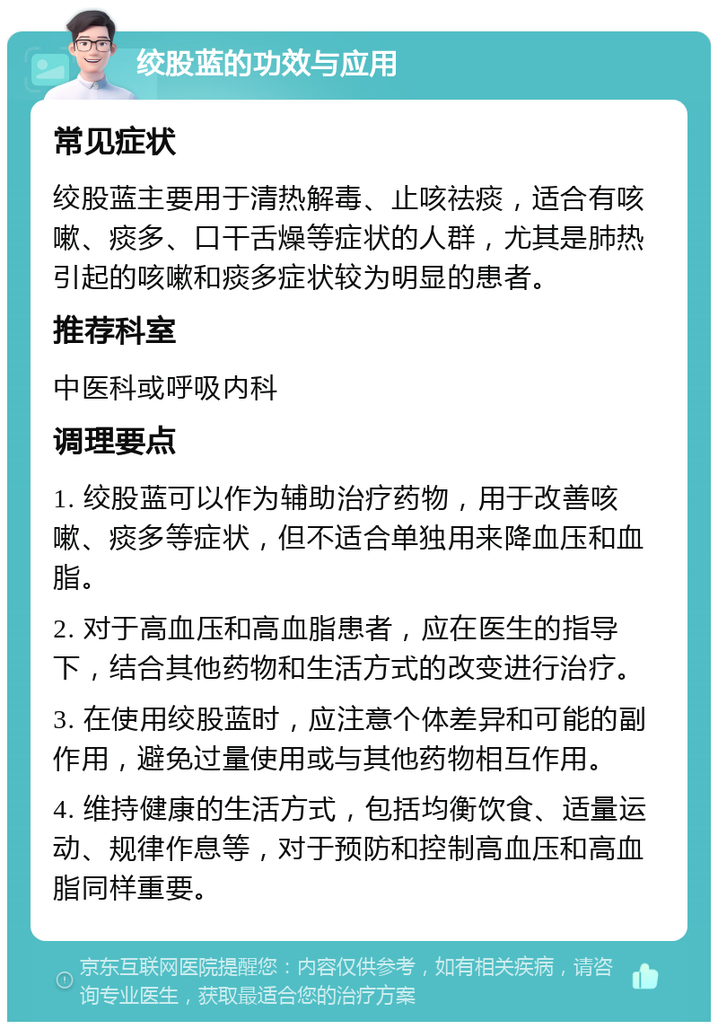 绞股蓝的功效与应用 常见症状 绞股蓝主要用于清热解毒、止咳祛痰，适合有咳嗽、痰多、口干舌燥等症状的人群，尤其是肺热引起的咳嗽和痰多症状较为明显的患者。 推荐科室 中医科或呼吸内科 调理要点 1. 绞股蓝可以作为辅助治疗药物，用于改善咳嗽、痰多等症状，但不适合单独用来降血压和血脂。 2. 对于高血压和高血脂患者，应在医生的指导下，结合其他药物和生活方式的改变进行治疗。 3. 在使用绞股蓝时，应注意个体差异和可能的副作用，避免过量使用或与其他药物相互作用。 4. 维持健康的生活方式，包括均衡饮食、适量运动、规律作息等，对于预防和控制高血压和高血脂同样重要。