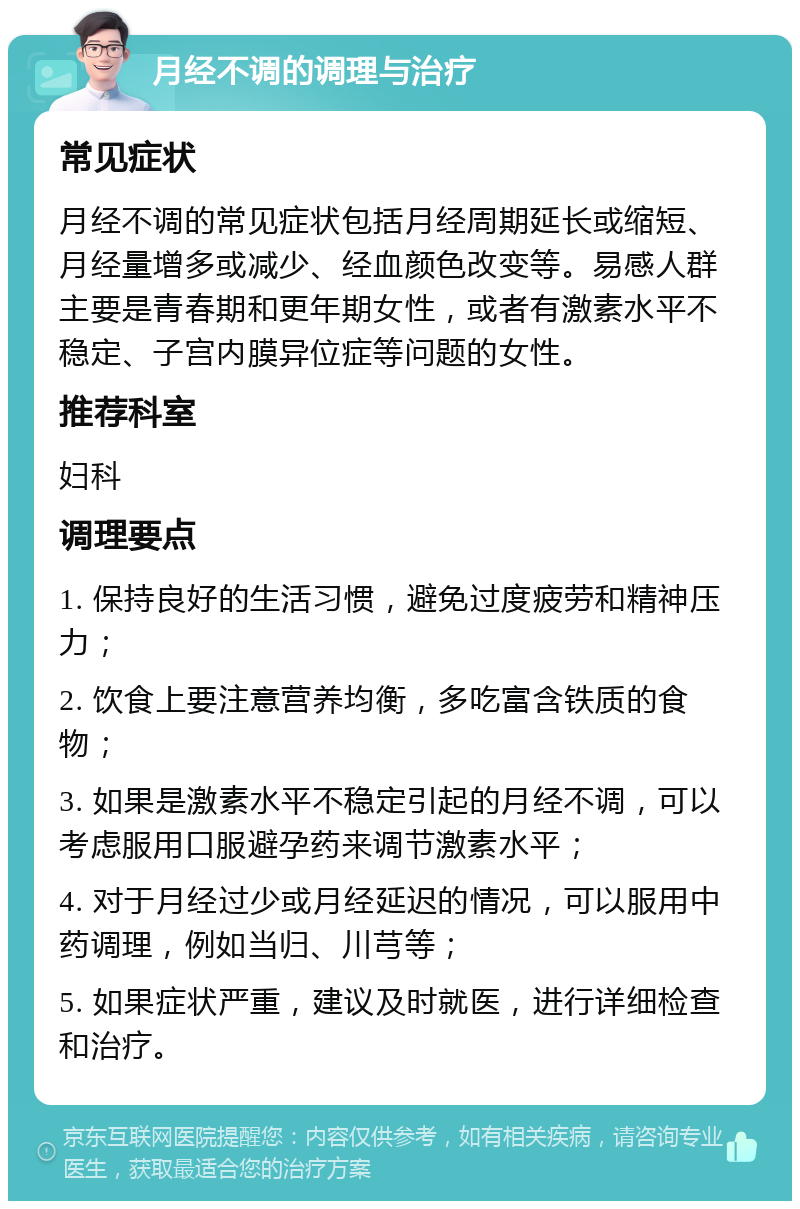 月经不调的调理与治疗 常见症状 月经不调的常见症状包括月经周期延长或缩短、月经量增多或减少、经血颜色改变等。易感人群主要是青春期和更年期女性，或者有激素水平不稳定、子宫内膜异位症等问题的女性。 推荐科室 妇科 调理要点 1. 保持良好的生活习惯，避免过度疲劳和精神压力； 2. 饮食上要注意营养均衡，多吃富含铁质的食物； 3. 如果是激素水平不稳定引起的月经不调，可以考虑服用口服避孕药来调节激素水平； 4. 对于月经过少或月经延迟的情况，可以服用中药调理，例如当归、川芎等； 5. 如果症状严重，建议及时就医，进行详细检查和治疗。