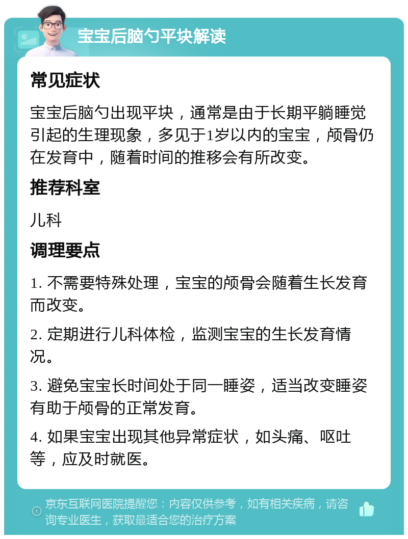 宝宝后脑勺平块解读 常见症状 宝宝后脑勺出现平块，通常是由于长期平躺睡觉引起的生理现象，多见于1岁以内的宝宝，颅骨仍在发育中，随着时间的推移会有所改变。 推荐科室 儿科 调理要点 1. 不需要特殊处理，宝宝的颅骨会随着生长发育而改变。 2. 定期进行儿科体检，监测宝宝的生长发育情况。 3. 避免宝宝长时间处于同一睡姿，适当改变睡姿有助于颅骨的正常发育。 4. 如果宝宝出现其他异常症状，如头痛、呕吐等，应及时就医。