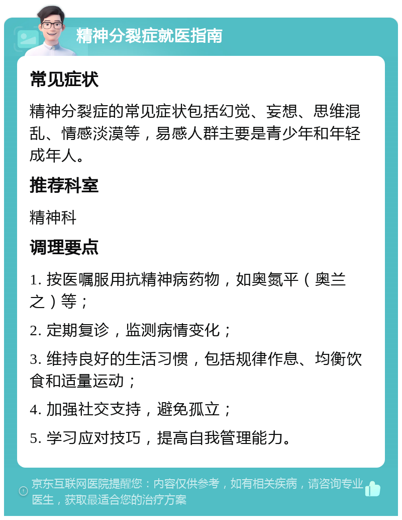 精神分裂症就医指南 常见症状 精神分裂症的常见症状包括幻觉、妄想、思维混乱、情感淡漠等，易感人群主要是青少年和年轻成年人。 推荐科室 精神科 调理要点 1. 按医嘱服用抗精神病药物，如奥氮平（奥兰之）等； 2. 定期复诊，监测病情变化； 3. 维持良好的生活习惯，包括规律作息、均衡饮食和适量运动； 4. 加强社交支持，避免孤立； 5. 学习应对技巧，提高自我管理能力。