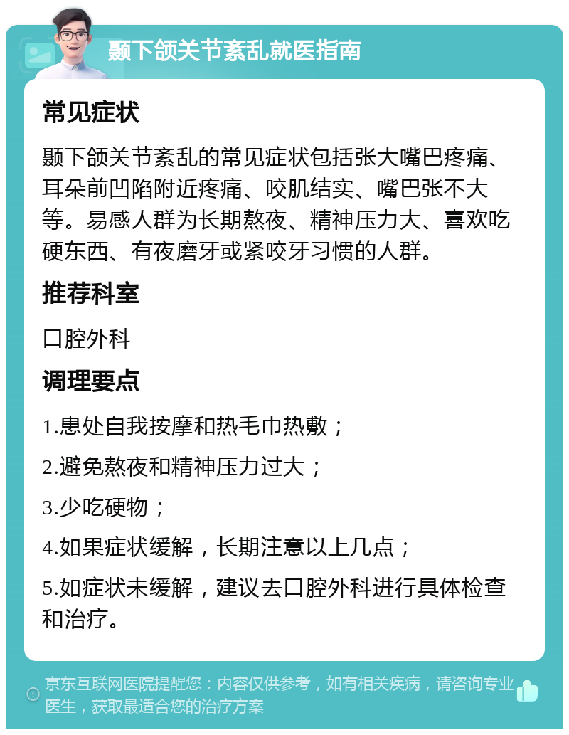 颞下颌关节紊乱就医指南 常见症状 颞下颌关节紊乱的常见症状包括张大嘴巴疼痛、耳朵前凹陷附近疼痛、咬肌结实、嘴巴张不大等。易感人群为长期熬夜、精神压力大、喜欢吃硬东西、有夜磨牙或紧咬牙习惯的人群。 推荐科室 口腔外科 调理要点 1.患处自我按摩和热毛巾热敷； 2.避免熬夜和精神压力过大； 3.少吃硬物； 4.如果症状缓解，长期注意以上几点； 5.如症状未缓解，建议去口腔外科进行具体检查和治疗。