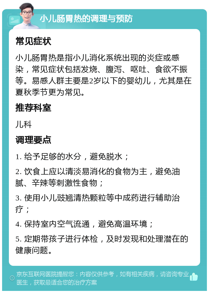 小儿肠胃热的调理与预防 常见症状 小儿肠胃热是指小儿消化系统出现的炎症或感染，常见症状包括发烧、腹泻、呕吐、食欲不振等。易感人群主要是2岁以下的婴幼儿，尤其是在夏秋季节更为常见。 推荐科室 儿科 调理要点 1. 给予足够的水分，避免脱水； 2. 饮食上应以清淡易消化的食物为主，避免油腻、辛辣等刺激性食物； 3. 使用小儿豉翘清热颗粒等中成药进行辅助治疗； 4. 保持室内空气流通，避免高温环境； 5. 定期带孩子进行体检，及时发现和处理潜在的健康问题。