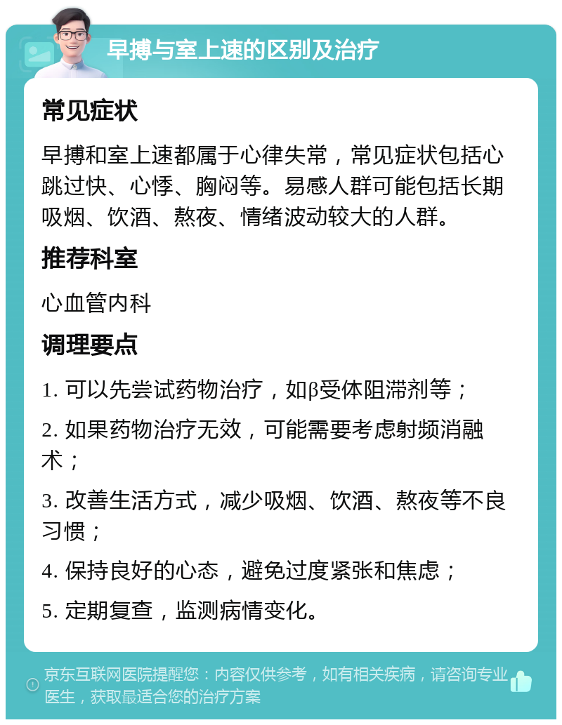 早搏与室上速的区别及治疗 常见症状 早搏和室上速都属于心律失常，常见症状包括心跳过快、心悸、胸闷等。易感人群可能包括长期吸烟、饮酒、熬夜、情绪波动较大的人群。 推荐科室 心血管内科 调理要点 1. 可以先尝试药物治疗，如β受体阻滞剂等； 2. 如果药物治疗无效，可能需要考虑射频消融术； 3. 改善生活方式，减少吸烟、饮酒、熬夜等不良习惯； 4. 保持良好的心态，避免过度紧张和焦虑； 5. 定期复查，监测病情变化。