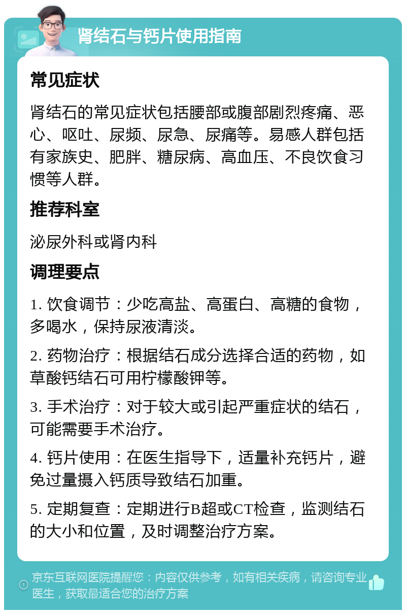 肾结石与钙片使用指南 常见症状 肾结石的常见症状包括腰部或腹部剧烈疼痛、恶心、呕吐、尿频、尿急、尿痛等。易感人群包括有家族史、肥胖、糖尿病、高血压、不良饮食习惯等人群。 推荐科室 泌尿外科或肾内科 调理要点 1. 饮食调节：少吃高盐、高蛋白、高糖的食物，多喝水，保持尿液清淡。 2. 药物治疗：根据结石成分选择合适的药物，如草酸钙结石可用柠檬酸钾等。 3. 手术治疗：对于较大或引起严重症状的结石，可能需要手术治疗。 4. 钙片使用：在医生指导下，适量补充钙片，避免过量摄入钙质导致结石加重。 5. 定期复查：定期进行B超或CT检查，监测结石的大小和位置，及时调整治疗方案。