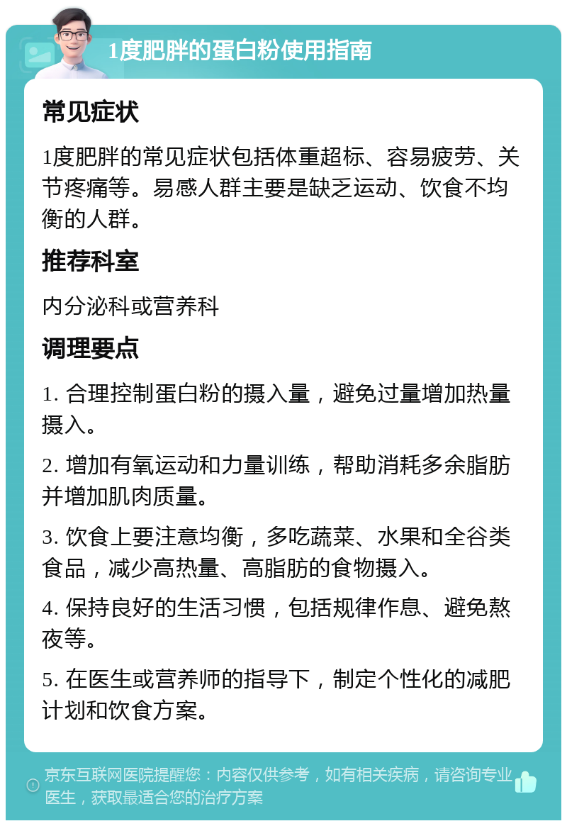 1度肥胖的蛋白粉使用指南 常见症状 1度肥胖的常见症状包括体重超标、容易疲劳、关节疼痛等。易感人群主要是缺乏运动、饮食不均衡的人群。 推荐科室 内分泌科或营养科 调理要点 1. 合理控制蛋白粉的摄入量，避免过量增加热量摄入。 2. 增加有氧运动和力量训练，帮助消耗多余脂肪并增加肌肉质量。 3. 饮食上要注意均衡，多吃蔬菜、水果和全谷类食品，减少高热量、高脂肪的食物摄入。 4. 保持良好的生活习惯，包括规律作息、避免熬夜等。 5. 在医生或营养师的指导下，制定个性化的减肥计划和饮食方案。