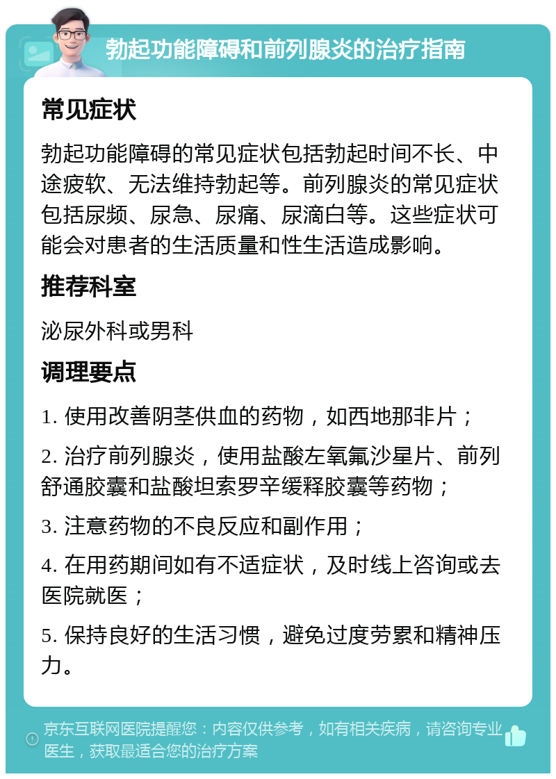 勃起功能障碍和前列腺炎的治疗指南 常见症状 勃起功能障碍的常见症状包括勃起时间不长、中途疲软、无法维持勃起等。前列腺炎的常见症状包括尿频、尿急、尿痛、尿滴白等。这些症状可能会对患者的生活质量和性生活造成影响。 推荐科室 泌尿外科或男科 调理要点 1. 使用改善阴茎供血的药物，如西地那非片； 2. 治疗前列腺炎，使用盐酸左氧氟沙星片、前列舒通胶囊和盐酸坦索罗辛缓释胶囊等药物； 3. 注意药物的不良反应和副作用； 4. 在用药期间如有不适症状，及时线上咨询或去医院就医； 5. 保持良好的生活习惯，避免过度劳累和精神压力。