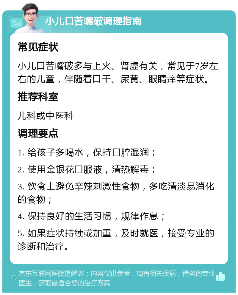 小儿口苦嘴破调理指南 常见症状 小儿口苦嘴破多与上火、肾虚有关，常见于7岁左右的儿童，伴随着口干、尿黄、眼睛痒等症状。 推荐科室 儿科或中医科 调理要点 1. 给孩子多喝水，保持口腔湿润； 2. 使用金银花口服液，清热解毒； 3. 饮食上避免辛辣刺激性食物，多吃清淡易消化的食物； 4. 保持良好的生活习惯，规律作息； 5. 如果症状持续或加重，及时就医，接受专业的诊断和治疗。