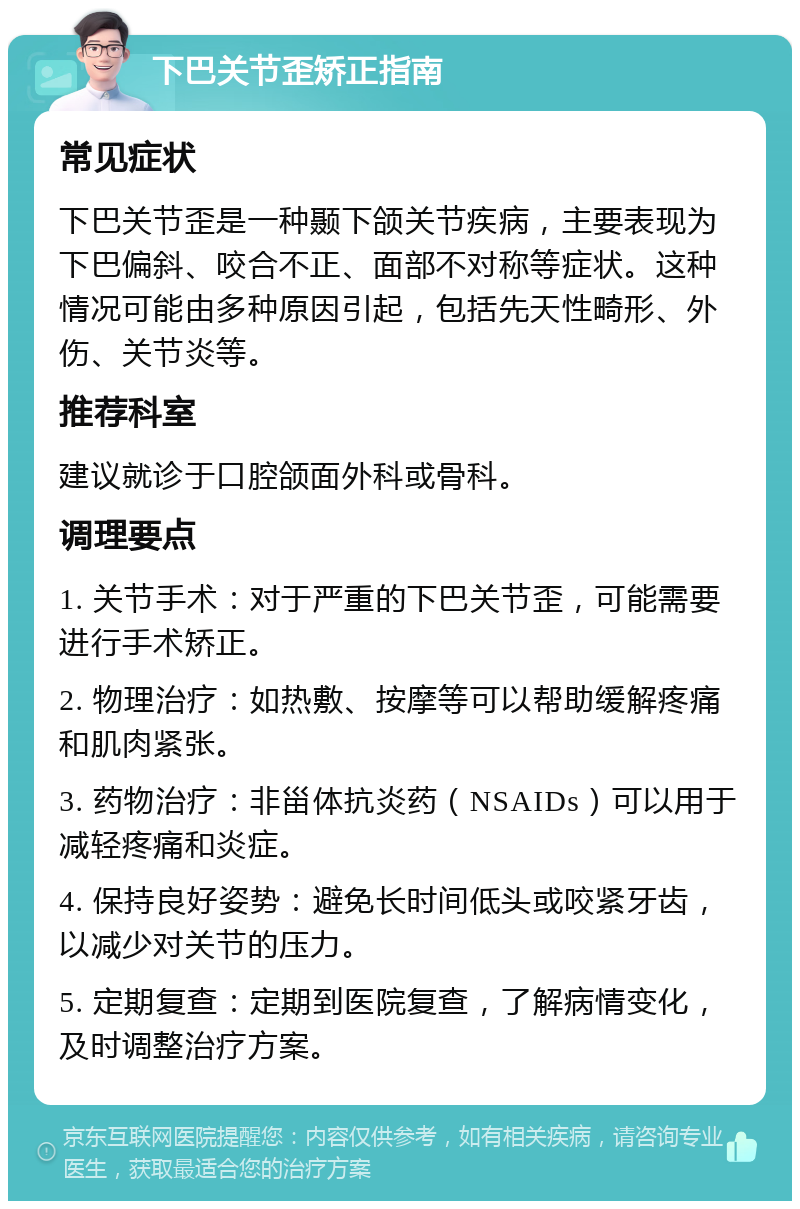 下巴关节歪矫正指南 常见症状 下巴关节歪是一种颞下颌关节疾病，主要表现为下巴偏斜、咬合不正、面部不对称等症状。这种情况可能由多种原因引起，包括先天性畸形、外伤、关节炎等。 推荐科室 建议就诊于口腔颌面外科或骨科。 调理要点 1. 关节手术：对于严重的下巴关节歪，可能需要进行手术矫正。 2. 物理治疗：如热敷、按摩等可以帮助缓解疼痛和肌肉紧张。 3. 药物治疗：非甾体抗炎药（NSAIDs）可以用于减轻疼痛和炎症。 4. 保持良好姿势：避免长时间低头或咬紧牙齿，以减少对关节的压力。 5. 定期复查：定期到医院复查，了解病情变化，及时调整治疗方案。