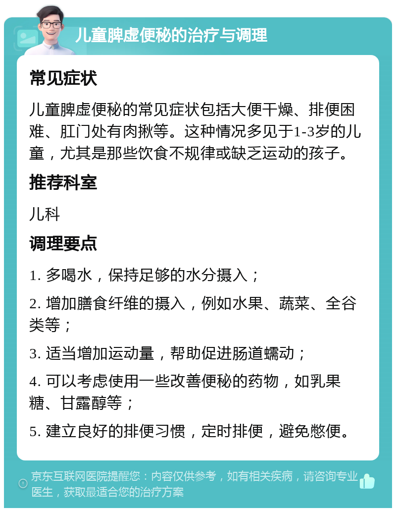 儿童脾虚便秘的治疗与调理 常见症状 儿童脾虚便秘的常见症状包括大便干燥、排便困难、肛门处有肉揪等。这种情况多见于1-3岁的儿童，尤其是那些饮食不规律或缺乏运动的孩子。 推荐科室 儿科 调理要点 1. 多喝水，保持足够的水分摄入； 2. 增加膳食纤维的摄入，例如水果、蔬菜、全谷类等； 3. 适当增加运动量，帮助促进肠道蠕动； 4. 可以考虑使用一些改善便秘的药物，如乳果糖、甘露醇等； 5. 建立良好的排便习惯，定时排便，避免憋便。