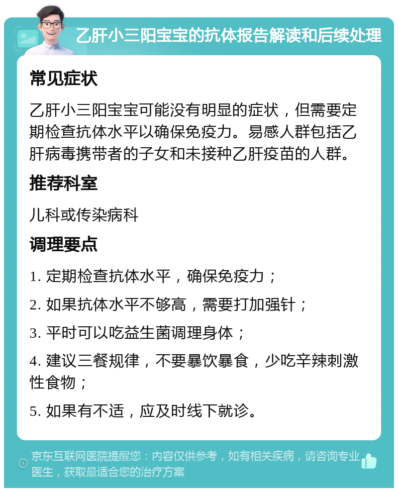 乙肝小三阳宝宝的抗体报告解读和后续处理 常见症状 乙肝小三阳宝宝可能没有明显的症状，但需要定期检查抗体水平以确保免疫力。易感人群包括乙肝病毒携带者的子女和未接种乙肝疫苗的人群。 推荐科室 儿科或传染病科 调理要点 1. 定期检查抗体水平，确保免疫力； 2. 如果抗体水平不够高，需要打加强针； 3. 平时可以吃益生菌调理身体； 4. 建议三餐规律，不要暴饮暴食，少吃辛辣刺激性食物； 5. 如果有不适，应及时线下就诊。