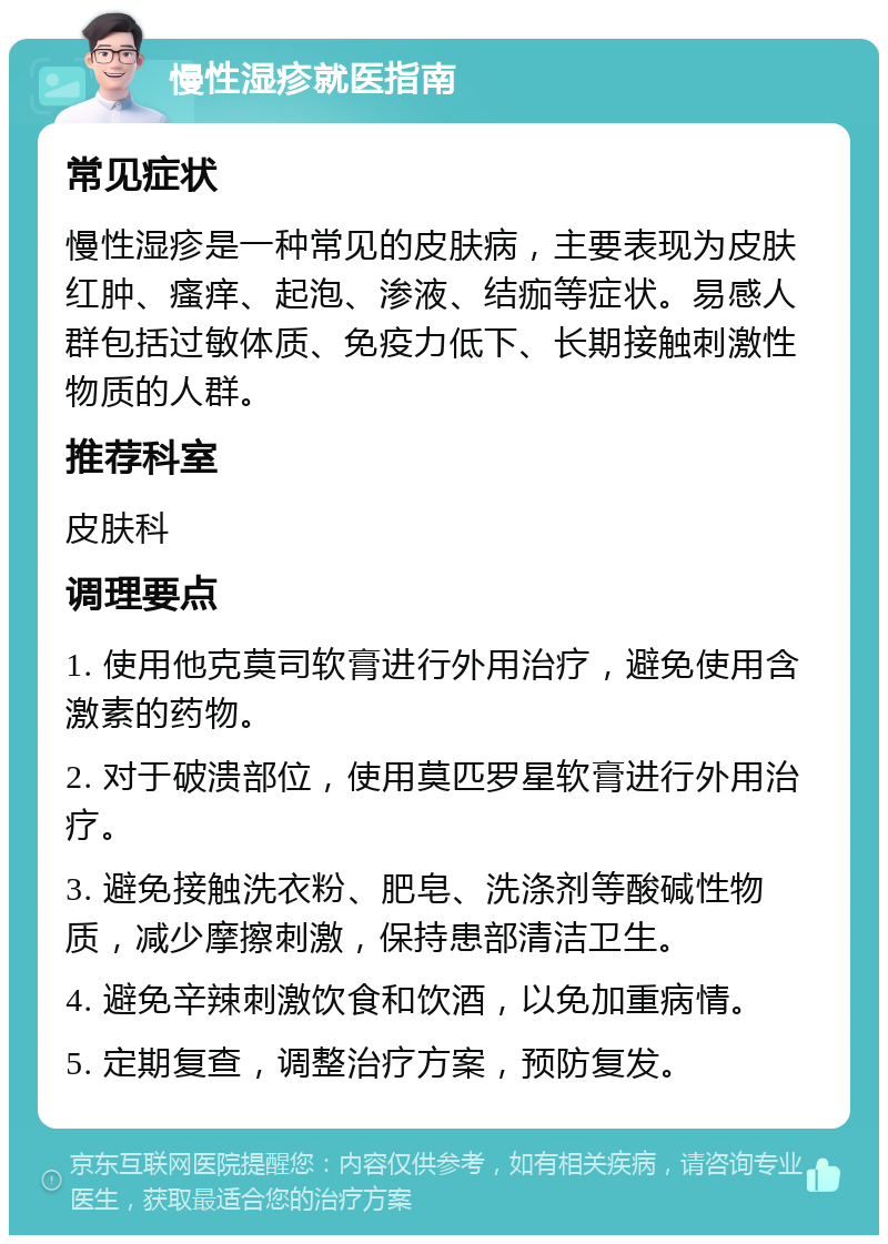 慢性湿疹就医指南 常见症状 慢性湿疹是一种常见的皮肤病，主要表现为皮肤红肿、瘙痒、起泡、渗液、结痂等症状。易感人群包括过敏体质、免疫力低下、长期接触刺激性物质的人群。 推荐科室 皮肤科 调理要点 1. 使用他克莫司软膏进行外用治疗，避免使用含激素的药物。 2. 对于破溃部位，使用莫匹罗星软膏进行外用治疗。 3. 避免接触洗衣粉、肥皂、洗涤剂等酸碱性物质，减少摩擦刺激，保持患部清洁卫生。 4. 避免辛辣刺激饮食和饮酒，以免加重病情。 5. 定期复查，调整治疗方案，预防复发。