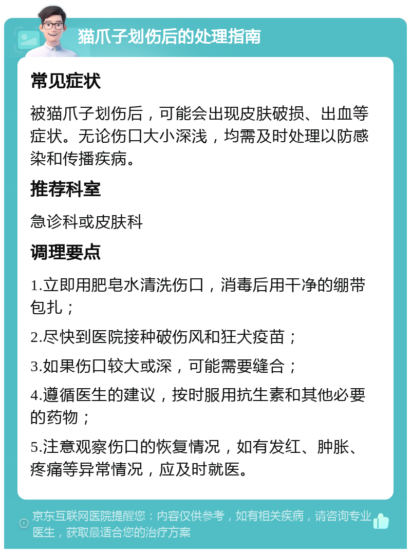 猫爪子划伤后的处理指南 常见症状 被猫爪子划伤后，可能会出现皮肤破损、出血等症状。无论伤口大小深浅，均需及时处理以防感染和传播疾病。 推荐科室 急诊科或皮肤科 调理要点 1.立即用肥皂水清洗伤口，消毒后用干净的绷带包扎； 2.尽快到医院接种破伤风和狂犬疫苗； 3.如果伤口较大或深，可能需要缝合； 4.遵循医生的建议，按时服用抗生素和其他必要的药物； 5.注意观察伤口的恢复情况，如有发红、肿胀、疼痛等异常情况，应及时就医。