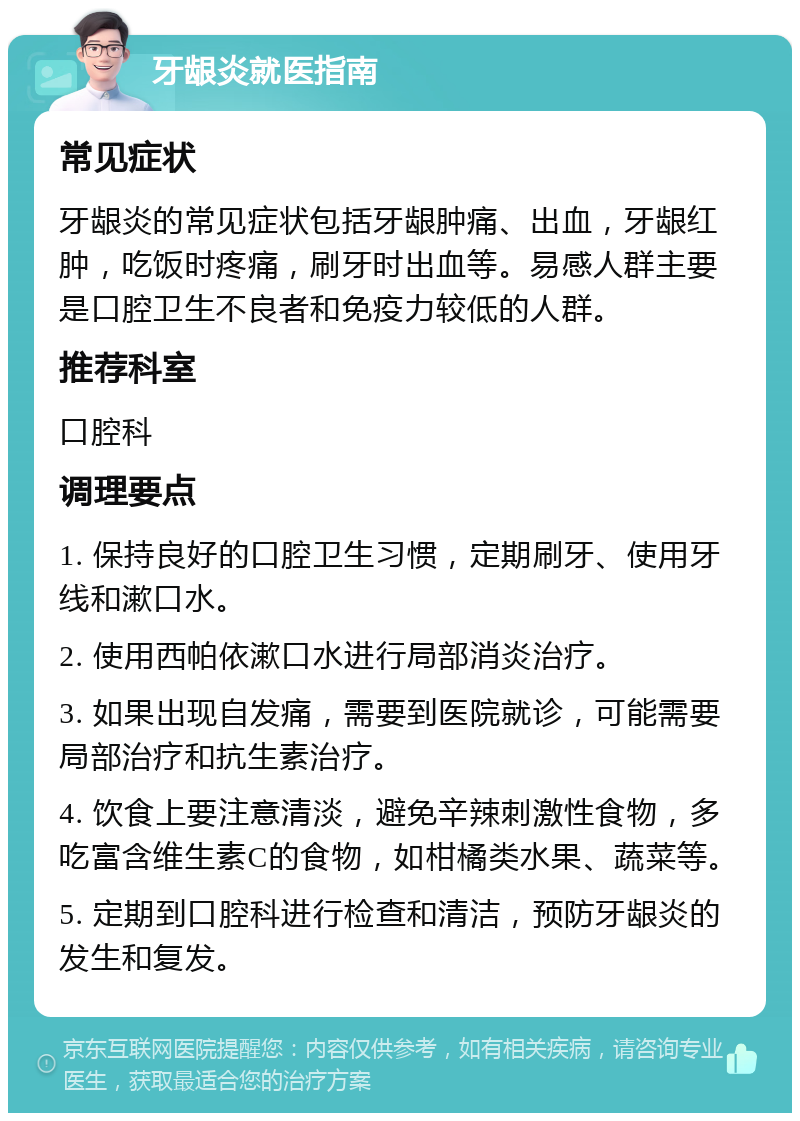 牙龈炎就医指南 常见症状 牙龈炎的常见症状包括牙龈肿痛、出血，牙龈红肿，吃饭时疼痛，刷牙时出血等。易感人群主要是口腔卫生不良者和免疫力较低的人群。 推荐科室 口腔科 调理要点 1. 保持良好的口腔卫生习惯，定期刷牙、使用牙线和漱口水。 2. 使用西帕依漱口水进行局部消炎治疗。 3. 如果出现自发痛，需要到医院就诊，可能需要局部治疗和抗生素治疗。 4. 饮食上要注意清淡，避免辛辣刺激性食物，多吃富含维生素C的食物，如柑橘类水果、蔬菜等。 5. 定期到口腔科进行检查和清洁，预防牙龈炎的发生和复发。