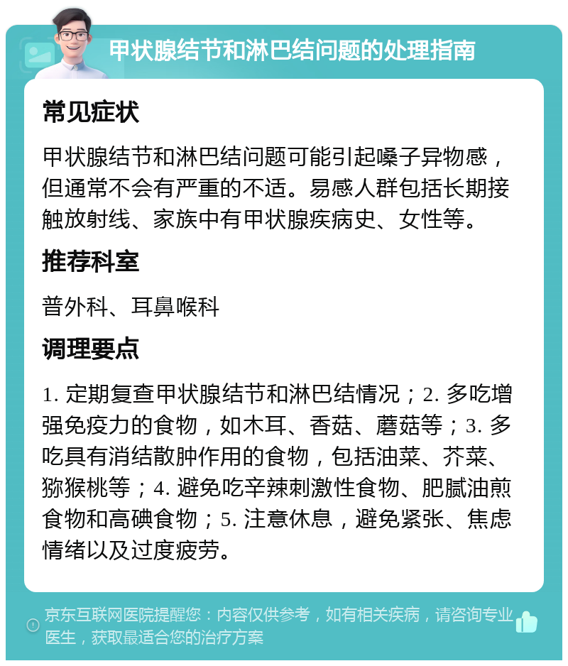 甲状腺结节和淋巴结问题的处理指南 常见症状 甲状腺结节和淋巴结问题可能引起嗓子异物感，但通常不会有严重的不适。易感人群包括长期接触放射线、家族中有甲状腺疾病史、女性等。 推荐科室 普外科、耳鼻喉科 调理要点 1. 定期复查甲状腺结节和淋巴结情况；2. 多吃增强免疫力的食物，如木耳、香菇、蘑菇等；3. 多吃具有消结散肿作用的食物，包括油菜、芥菜、猕猴桃等；4. 避免吃辛辣刺激性食物、肥腻油煎食物和高碘食物；5. 注意休息，避免紧张、焦虑情绪以及过度疲劳。