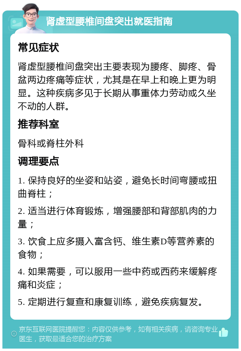 肾虚型腰椎间盘突出就医指南 常见症状 肾虚型腰椎间盘突出主要表现为腰疼、脚疼、骨盆两边疼痛等症状，尤其是在早上和晚上更为明显。这种疾病多见于长期从事重体力劳动或久坐不动的人群。 推荐科室 骨科或脊柱外科 调理要点 1. 保持良好的坐姿和站姿，避免长时间弯腰或扭曲脊柱； 2. 适当进行体育锻炼，增强腰部和背部肌肉的力量； 3. 饮食上应多摄入富含钙、维生素D等营养素的食物； 4. 如果需要，可以服用一些中药或西药来缓解疼痛和炎症； 5. 定期进行复查和康复训练，避免疾病复发。