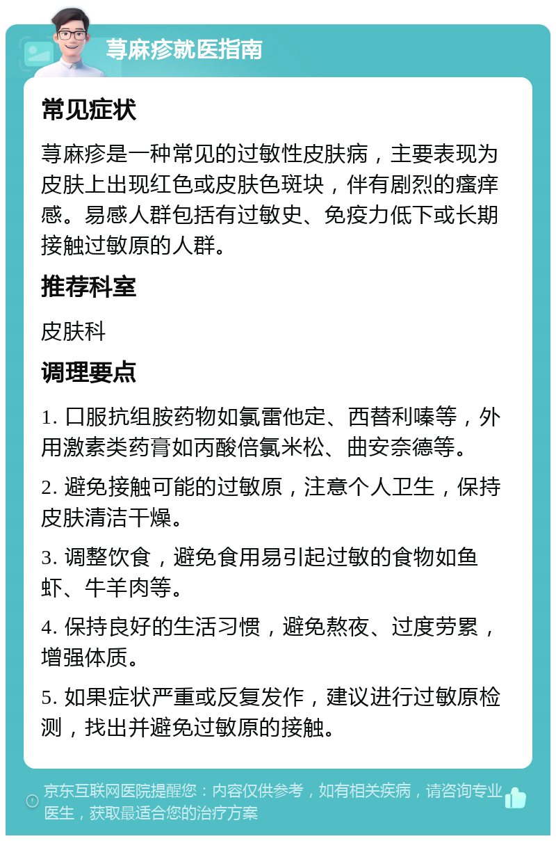 荨麻疹就医指南 常见症状 荨麻疹是一种常见的过敏性皮肤病，主要表现为皮肤上出现红色或皮肤色斑块，伴有剧烈的瘙痒感。易感人群包括有过敏史、免疫力低下或长期接触过敏原的人群。 推荐科室 皮肤科 调理要点 1. 口服抗组胺药物如氯雷他定、西替利嗪等，外用激素类药膏如丙酸倍氯米松、曲安奈德等。 2. 避免接触可能的过敏原，注意个人卫生，保持皮肤清洁干燥。 3. 调整饮食，避免食用易引起过敏的食物如鱼虾、牛羊肉等。 4. 保持良好的生活习惯，避免熬夜、过度劳累，增强体质。 5. 如果症状严重或反复发作，建议进行过敏原检测，找出并避免过敏原的接触。