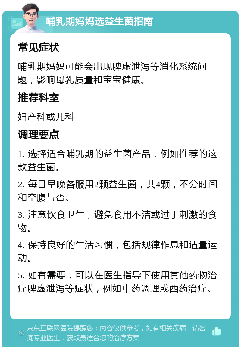 哺乳期妈妈选益生菌指南 常见症状 哺乳期妈妈可能会出现脾虚泄泻等消化系统问题，影响母乳质量和宝宝健康。 推荐科室 妇产科或儿科 调理要点 1. 选择适合哺乳期的益生菌产品，例如推荐的这款益生菌。 2. 每日早晚各服用2颗益生菌，共4颗，不分时间和空腹与否。 3. 注意饮食卫生，避免食用不洁或过于刺激的食物。 4. 保持良好的生活习惯，包括规律作息和适量运动。 5. 如有需要，可以在医生指导下使用其他药物治疗脾虚泄泻等症状，例如中药调理或西药治疗。