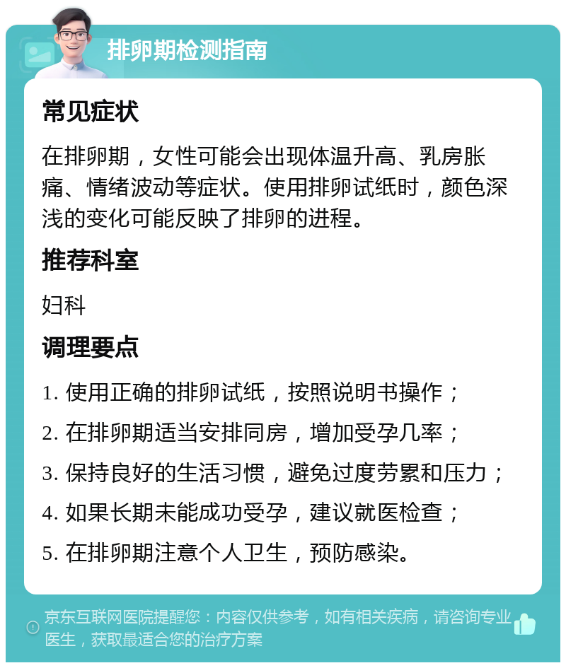 排卵期检测指南 常见症状 在排卵期，女性可能会出现体温升高、乳房胀痛、情绪波动等症状。使用排卵试纸时，颜色深浅的变化可能反映了排卵的进程。 推荐科室 妇科 调理要点 1. 使用正确的排卵试纸，按照说明书操作； 2. 在排卵期适当安排同房，增加受孕几率； 3. 保持良好的生活习惯，避免过度劳累和压力； 4. 如果长期未能成功受孕，建议就医检查； 5. 在排卵期注意个人卫生，预防感染。