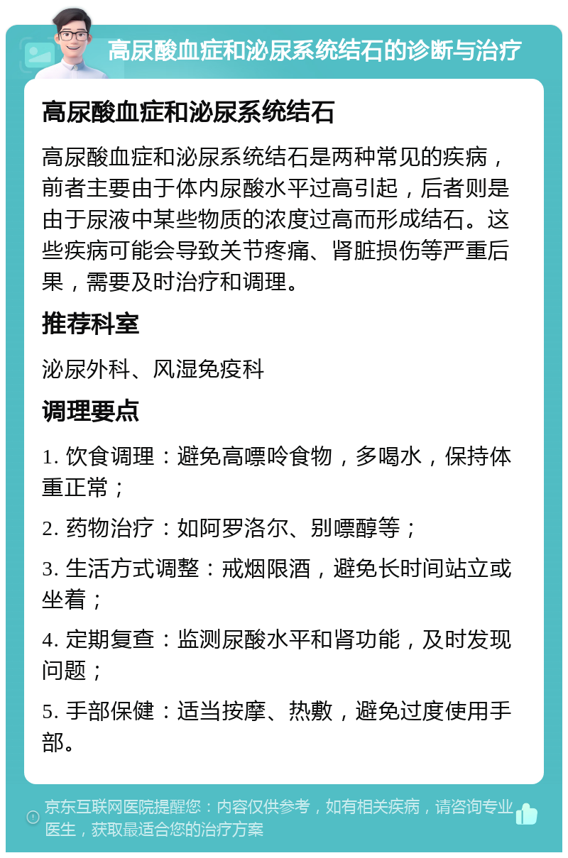 高尿酸血症和泌尿系统结石的诊断与治疗 高尿酸血症和泌尿系统结石 高尿酸血症和泌尿系统结石是两种常见的疾病，前者主要由于体内尿酸水平过高引起，后者则是由于尿液中某些物质的浓度过高而形成结石。这些疾病可能会导致关节疼痛、肾脏损伤等严重后果，需要及时治疗和调理。 推荐科室 泌尿外科、风湿免疫科 调理要点 1. 饮食调理：避免高嘌呤食物，多喝水，保持体重正常； 2. 药物治疗：如阿罗洛尔、别嘌醇等； 3. 生活方式调整：戒烟限酒，避免长时间站立或坐着； 4. 定期复查：监测尿酸水平和肾功能，及时发现问题； 5. 手部保健：适当按摩、热敷，避免过度使用手部。