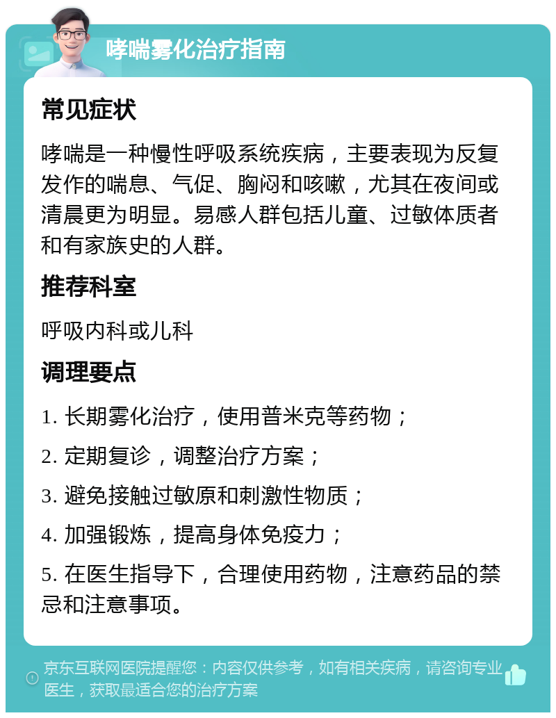 哮喘雾化治疗指南 常见症状 哮喘是一种慢性呼吸系统疾病，主要表现为反复发作的喘息、气促、胸闷和咳嗽，尤其在夜间或清晨更为明显。易感人群包括儿童、过敏体质者和有家族史的人群。 推荐科室 呼吸内科或儿科 调理要点 1. 长期雾化治疗，使用普米克等药物； 2. 定期复诊，调整治疗方案； 3. 避免接触过敏原和刺激性物质； 4. 加强锻炼，提高身体免疫力； 5. 在医生指导下，合理使用药物，注意药品的禁忌和注意事项。