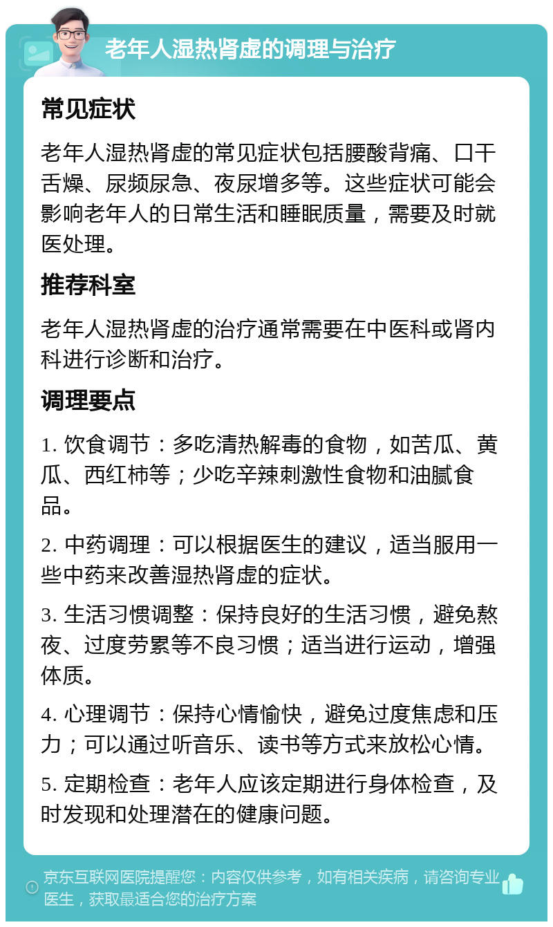 老年人湿热肾虚的调理与治疗 常见症状 老年人湿热肾虚的常见症状包括腰酸背痛、口干舌燥、尿频尿急、夜尿增多等。这些症状可能会影响老年人的日常生活和睡眠质量，需要及时就医处理。 推荐科室 老年人湿热肾虚的治疗通常需要在中医科或肾内科进行诊断和治疗。 调理要点 1. 饮食调节：多吃清热解毒的食物，如苦瓜、黄瓜、西红柿等；少吃辛辣刺激性食物和油腻食品。 2. 中药调理：可以根据医生的建议，适当服用一些中药来改善湿热肾虚的症状。 3. 生活习惯调整：保持良好的生活习惯，避免熬夜、过度劳累等不良习惯；适当进行运动，增强体质。 4. 心理调节：保持心情愉快，避免过度焦虑和压力；可以通过听音乐、读书等方式来放松心情。 5. 定期检查：老年人应该定期进行身体检查，及时发现和处理潜在的健康问题。