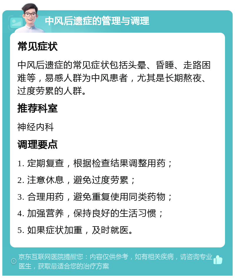 中风后遗症的管理与调理 常见症状 中风后遗症的常见症状包括头晕、昏睡、走路困难等，易感人群为中风患者，尤其是长期熬夜、过度劳累的人群。 推荐科室 神经内科 调理要点 1. 定期复查，根据检查结果调整用药； 2. 注意休息，避免过度劳累； 3. 合理用药，避免重复使用同类药物； 4. 加强营养，保持良好的生活习惯； 5. 如果症状加重，及时就医。