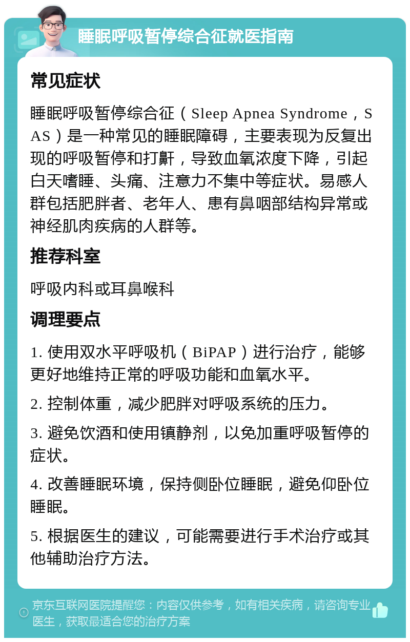 睡眠呼吸暂停综合征就医指南 常见症状 睡眠呼吸暂停综合征（Sleep Apnea Syndrome，SAS）是一种常见的睡眠障碍，主要表现为反复出现的呼吸暂停和打鼾，导致血氧浓度下降，引起白天嗜睡、头痛、注意力不集中等症状。易感人群包括肥胖者、老年人、患有鼻咽部结构异常或神经肌肉疾病的人群等。 推荐科室 呼吸内科或耳鼻喉科 调理要点 1. 使用双水平呼吸机（BiPAP）进行治疗，能够更好地维持正常的呼吸功能和血氧水平。 2. 控制体重，减少肥胖对呼吸系统的压力。 3. 避免饮酒和使用镇静剂，以免加重呼吸暂停的症状。 4. 改善睡眠环境，保持侧卧位睡眠，避免仰卧位睡眠。 5. 根据医生的建议，可能需要进行手术治疗或其他辅助治疗方法。