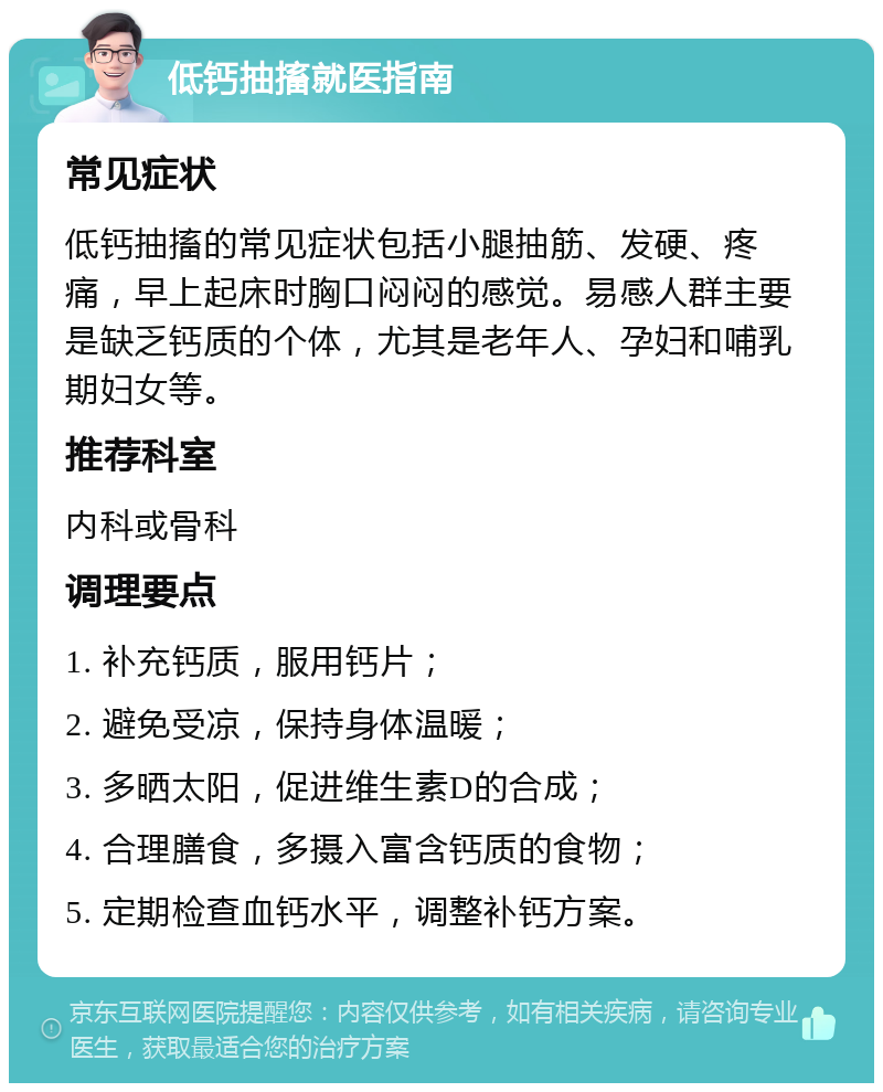 低钙抽搐就医指南 常见症状 低钙抽搐的常见症状包括小腿抽筋、发硬、疼痛，早上起床时胸口闷闷的感觉。易感人群主要是缺乏钙质的个体，尤其是老年人、孕妇和哺乳期妇女等。 推荐科室 内科或骨科 调理要点 1. 补充钙质，服用钙片； 2. 避免受凉，保持身体温暖； 3. 多晒太阳，促进维生素D的合成； 4. 合理膳食，多摄入富含钙质的食物； 5. 定期检查血钙水平，调整补钙方案。