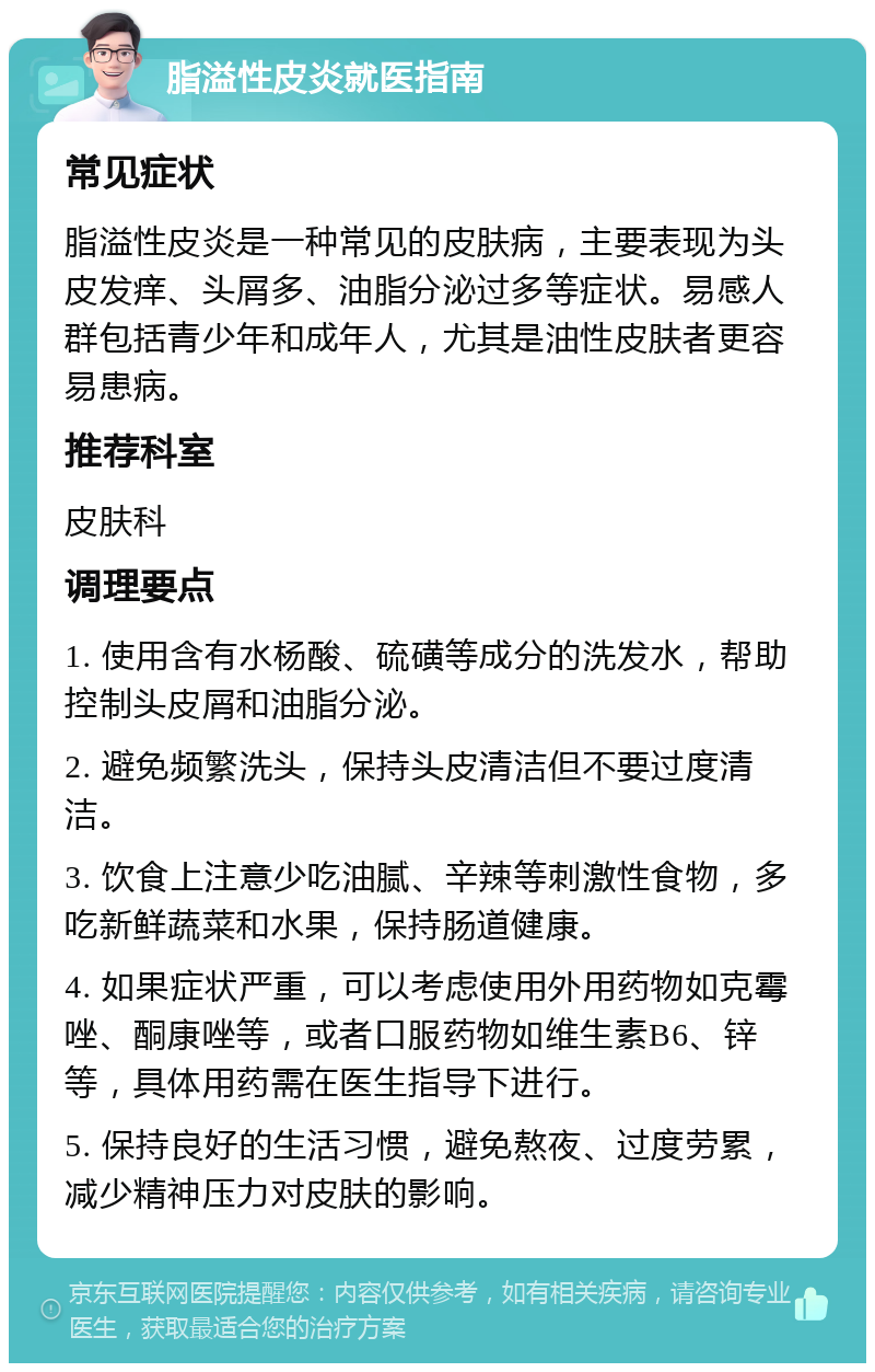 脂溢性皮炎就医指南 常见症状 脂溢性皮炎是一种常见的皮肤病，主要表现为头皮发痒、头屑多、油脂分泌过多等症状。易感人群包括青少年和成年人，尤其是油性皮肤者更容易患病。 推荐科室 皮肤科 调理要点 1. 使用含有水杨酸、硫磺等成分的洗发水，帮助控制头皮屑和油脂分泌。 2. 避免频繁洗头，保持头皮清洁但不要过度清洁。 3. 饮食上注意少吃油腻、辛辣等刺激性食物，多吃新鲜蔬菜和水果，保持肠道健康。 4. 如果症状严重，可以考虑使用外用药物如克霉唑、酮康唑等，或者口服药物如维生素B6、锌等，具体用药需在医生指导下进行。 5. 保持良好的生活习惯，避免熬夜、过度劳累，减少精神压力对皮肤的影响。