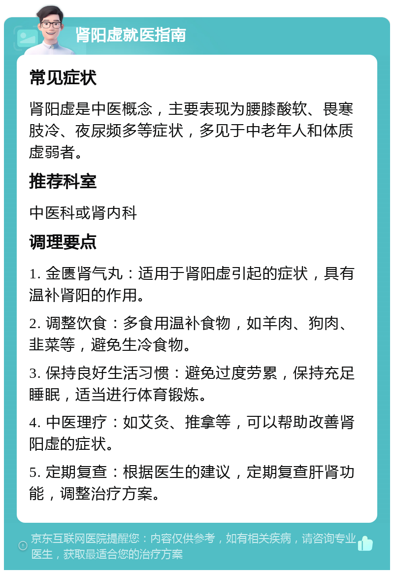 肾阳虚就医指南 常见症状 肾阳虚是中医概念，主要表现为腰膝酸软、畏寒肢冷、夜尿频多等症状，多见于中老年人和体质虚弱者。 推荐科室 中医科或肾内科 调理要点 1. 金匮肾气丸：适用于肾阳虚引起的症状，具有温补肾阳的作用。 2. 调整饮食：多食用温补食物，如羊肉、狗肉、韭菜等，避免生冷食物。 3. 保持良好生活习惯：避免过度劳累，保持充足睡眠，适当进行体育锻炼。 4. 中医理疗：如艾灸、推拿等，可以帮助改善肾阳虚的症状。 5. 定期复查：根据医生的建议，定期复查肝肾功能，调整治疗方案。