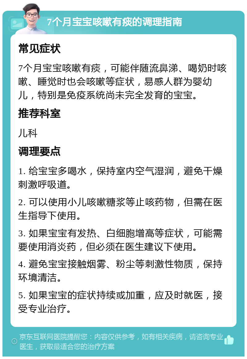 7个月宝宝咳嗽有痰的调理指南 常见症状 7个月宝宝咳嗽有痰，可能伴随流鼻涕、喝奶时咳嗽、睡觉时也会咳嗽等症状，易感人群为婴幼儿，特别是免疫系统尚未完全发育的宝宝。 推荐科室 儿科 调理要点 1. 给宝宝多喝水，保持室内空气湿润，避免干燥刺激呼吸道。 2. 可以使用小儿咳嗽糖浆等止咳药物，但需在医生指导下使用。 3. 如果宝宝有发热、白细胞增高等症状，可能需要使用消炎药，但必须在医生建议下使用。 4. 避免宝宝接触烟雾、粉尘等刺激性物质，保持环境清洁。 5. 如果宝宝的症状持续或加重，应及时就医，接受专业治疗。