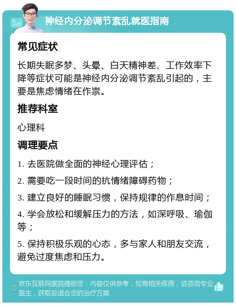 神经内分泌调节紊乱就医指南 常见症状 长期失眠多梦、头晕、白天精神差、工作效率下降等症状可能是神经内分泌调节紊乱引起的，主要是焦虑情绪在作祟。 推荐科室 心理科 调理要点 1. 去医院做全面的神经心理评估； 2. 需要吃一段时间的抗情绪障碍药物； 3. 建立良好的睡眠习惯，保持规律的作息时间； 4. 学会放松和缓解压力的方法，如深呼吸、瑜伽等； 5. 保持积极乐观的心态，多与家人和朋友交流，避免过度焦虑和压力。