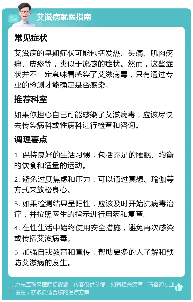 艾滋病就医指南 常见症状 艾滋病的早期症状可能包括发热、头痛、肌肉疼痛、皮疹等，类似于流感的症状。然而，这些症状并不一定意味着感染了艾滋病毒，只有通过专业的检测才能确定是否感染。 推荐科室 如果你担心自己可能感染了艾滋病毒，应该尽快去传染病科或性病科进行检查和咨询。 调理要点 1. 保持良好的生活习惯，包括充足的睡眠、均衡的饮食和适量的运动。 2. 避免过度焦虑和压力，可以通过冥想、瑜伽等方式来放松身心。 3. 如果检测结果呈阳性，应该及时开始抗病毒治疗，并按照医生的指示进行用药和复查。 4. 在性生活中始终使用安全措施，避免再次感染或传播艾滋病毒。 5. 加强自我教育和宣传，帮助更多的人了解和预防艾滋病的发生。