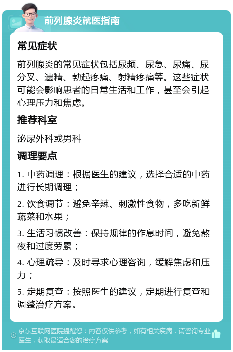 前列腺炎就医指南 常见症状 前列腺炎的常见症状包括尿频、尿急、尿痛、尿分叉、遗精、勃起疼痛、射精疼痛等。这些症状可能会影响患者的日常生活和工作，甚至会引起心理压力和焦虑。 推荐科室 泌尿外科或男科 调理要点 1. 中药调理：根据医生的建议，选择合适的中药进行长期调理； 2. 饮食调节：避免辛辣、刺激性食物，多吃新鲜蔬菜和水果； 3. 生活习惯改善：保持规律的作息时间，避免熬夜和过度劳累； 4. 心理疏导：及时寻求心理咨询，缓解焦虑和压力； 5. 定期复查：按照医生的建议，定期进行复查和调整治疗方案。