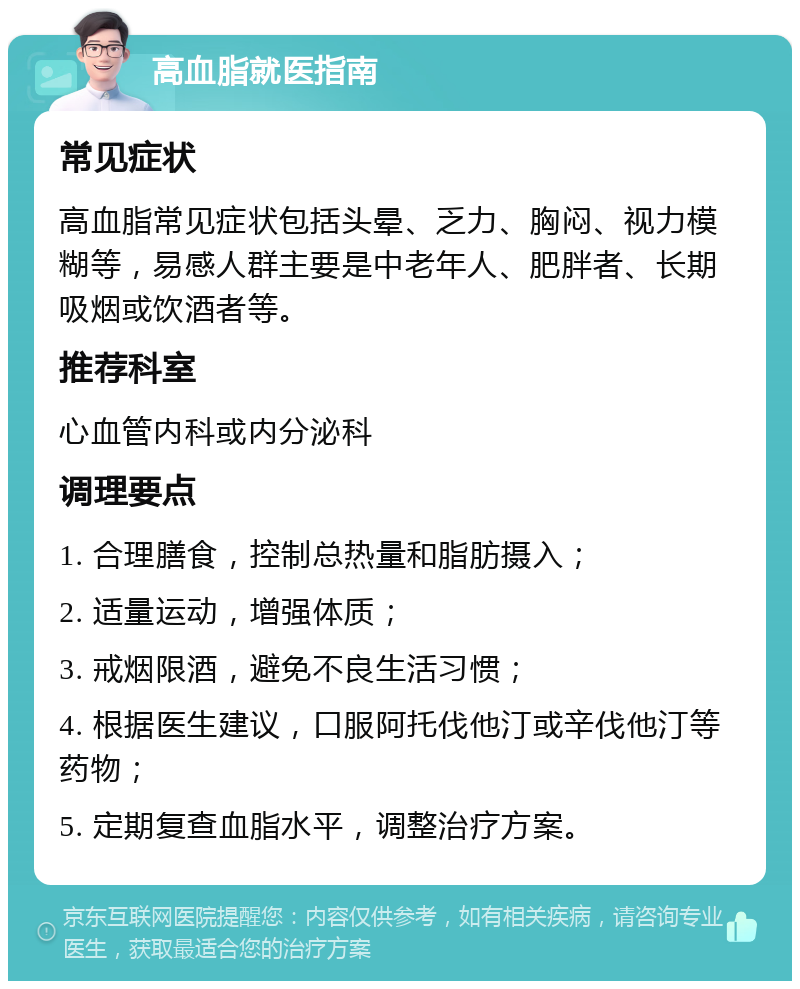 高血脂就医指南 常见症状 高血脂常见症状包括头晕、乏力、胸闷、视力模糊等，易感人群主要是中老年人、肥胖者、长期吸烟或饮酒者等。 推荐科室 心血管内科或内分泌科 调理要点 1. 合理膳食，控制总热量和脂肪摄入； 2. 适量运动，增强体质； 3. 戒烟限酒，避免不良生活习惯； 4. 根据医生建议，口服阿托伐他汀或辛伐他汀等药物； 5. 定期复查血脂水平，调整治疗方案。