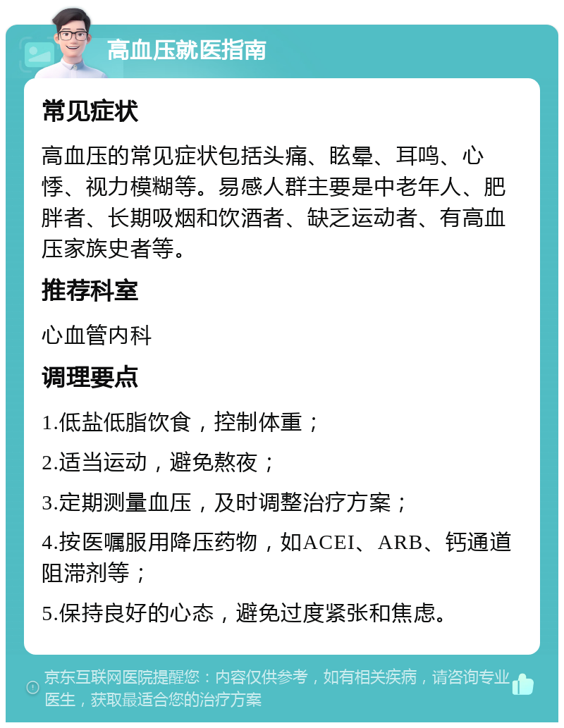 高血压就医指南 常见症状 高血压的常见症状包括头痛、眩晕、耳鸣、心悸、视力模糊等。易感人群主要是中老年人、肥胖者、长期吸烟和饮酒者、缺乏运动者、有高血压家族史者等。 推荐科室 心血管内科 调理要点 1.低盐低脂饮食，控制体重； 2.适当运动，避免熬夜； 3.定期测量血压，及时调整治疗方案； 4.按医嘱服用降压药物，如ACEI、ARB、钙通道阻滞剂等； 5.保持良好的心态，避免过度紧张和焦虑。