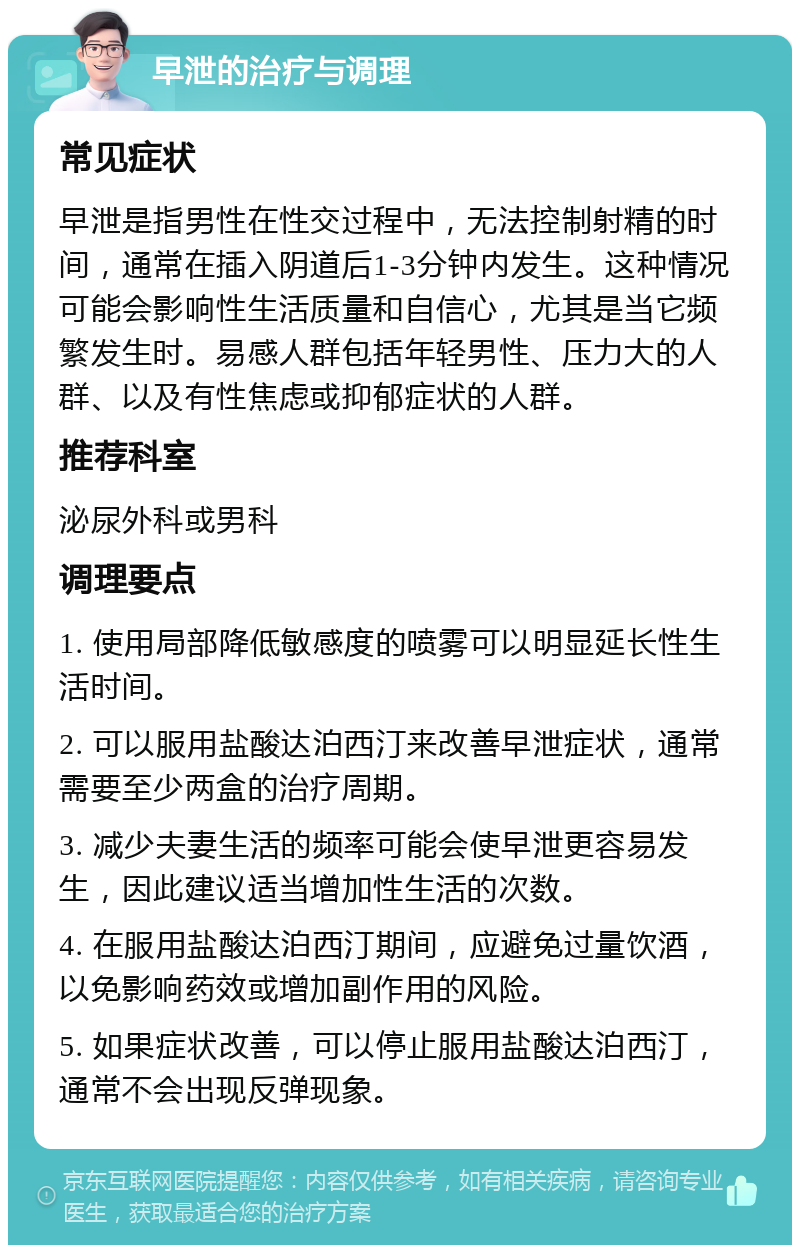 早泄的治疗与调理 常见症状 早泄是指男性在性交过程中，无法控制射精的时间，通常在插入阴道后1-3分钟内发生。这种情况可能会影响性生活质量和自信心，尤其是当它频繁发生时。易感人群包括年轻男性、压力大的人群、以及有性焦虑或抑郁症状的人群。 推荐科室 泌尿外科或男科 调理要点 1. 使用局部降低敏感度的喷雾可以明显延长性生活时间。 2. 可以服用盐酸达泊西汀来改善早泄症状，通常需要至少两盒的治疗周期。 3. 减少夫妻生活的频率可能会使早泄更容易发生，因此建议适当增加性生活的次数。 4. 在服用盐酸达泊西汀期间，应避免过量饮酒，以免影响药效或增加副作用的风险。 5. 如果症状改善，可以停止服用盐酸达泊西汀，通常不会出现反弹现象。