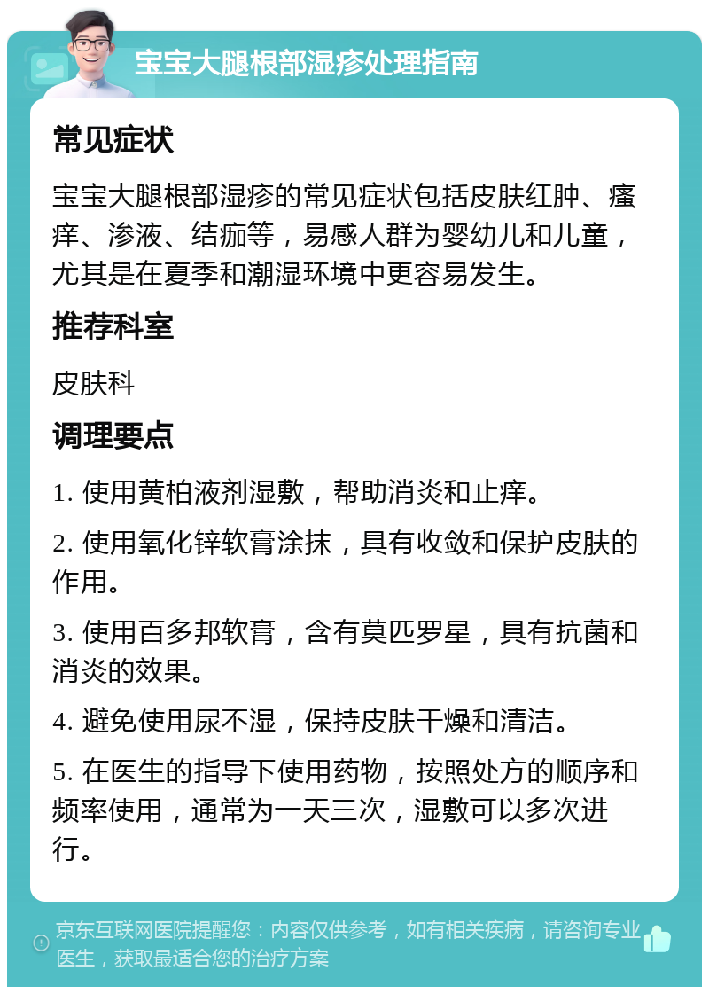 宝宝大腿根部湿疹处理指南 常见症状 宝宝大腿根部湿疹的常见症状包括皮肤红肿、瘙痒、渗液、结痂等，易感人群为婴幼儿和儿童，尤其是在夏季和潮湿环境中更容易发生。 推荐科室 皮肤科 调理要点 1. 使用黄柏液剂湿敷，帮助消炎和止痒。 2. 使用氧化锌软膏涂抹，具有收敛和保护皮肤的作用。 3. 使用百多邦软膏，含有莫匹罗星，具有抗菌和消炎的效果。 4. 避免使用尿不湿，保持皮肤干燥和清洁。 5. 在医生的指导下使用药物，按照处方的顺序和频率使用，通常为一天三次，湿敷可以多次进行。