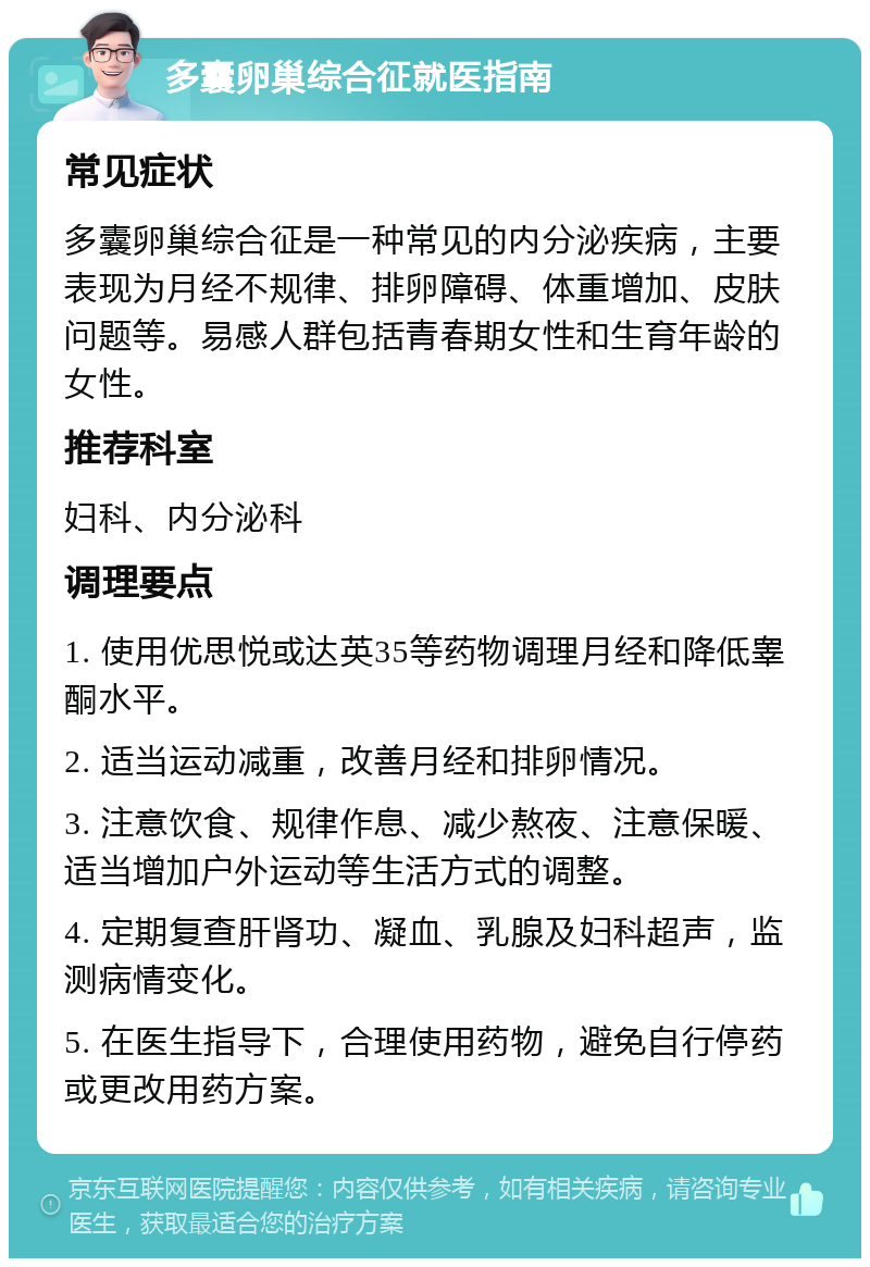 多囊卵巢综合征就医指南 常见症状 多囊卵巢综合征是一种常见的内分泌疾病，主要表现为月经不规律、排卵障碍、体重增加、皮肤问题等。易感人群包括青春期女性和生育年龄的女性。 推荐科室 妇科、内分泌科 调理要点 1. 使用优思悦或达英35等药物调理月经和降低睾酮水平。 2. 适当运动减重，改善月经和排卵情况。 3. 注意饮食、规律作息、减少熬夜、注意保暖、适当增加户外运动等生活方式的调整。 4. 定期复查肝肾功、凝血、乳腺及妇科超声，监测病情变化。 5. 在医生指导下，合理使用药物，避免自行停药或更改用药方案。