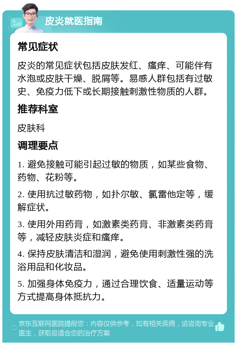 皮炎就医指南 常见症状 皮炎的常见症状包括皮肤发红、瘙痒、可能伴有水泡或皮肤干燥、脱屑等。易感人群包括有过敏史、免疫力低下或长期接触刺激性物质的人群。 推荐科室 皮肤科 调理要点 1. 避免接触可能引起过敏的物质，如某些食物、药物、花粉等。 2. 使用抗过敏药物，如扑尔敏、氯雷他定等，缓解症状。 3. 使用外用药膏，如激素类药膏、非激素类药膏等，减轻皮肤炎症和瘙痒。 4. 保持皮肤清洁和湿润，避免使用刺激性强的洗浴用品和化妆品。 5. 加强身体免疫力，通过合理饮食、适量运动等方式提高身体抵抗力。