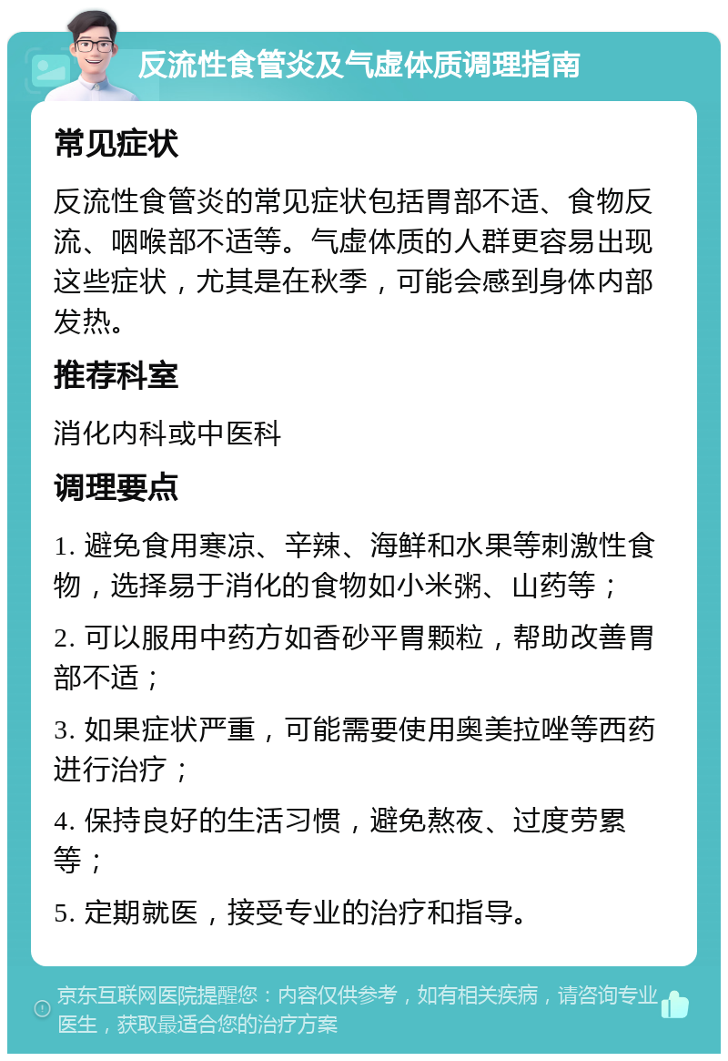 反流性食管炎及气虚体质调理指南 常见症状 反流性食管炎的常见症状包括胃部不适、食物反流、咽喉部不适等。气虚体质的人群更容易出现这些症状，尤其是在秋季，可能会感到身体内部发热。 推荐科室 消化内科或中医科 调理要点 1. 避免食用寒凉、辛辣、海鲜和水果等刺激性食物，选择易于消化的食物如小米粥、山药等； 2. 可以服用中药方如香砂平胃颗粒，帮助改善胃部不适； 3. 如果症状严重，可能需要使用奥美拉唑等西药进行治疗； 4. 保持良好的生活习惯，避免熬夜、过度劳累等； 5. 定期就医，接受专业的治疗和指导。