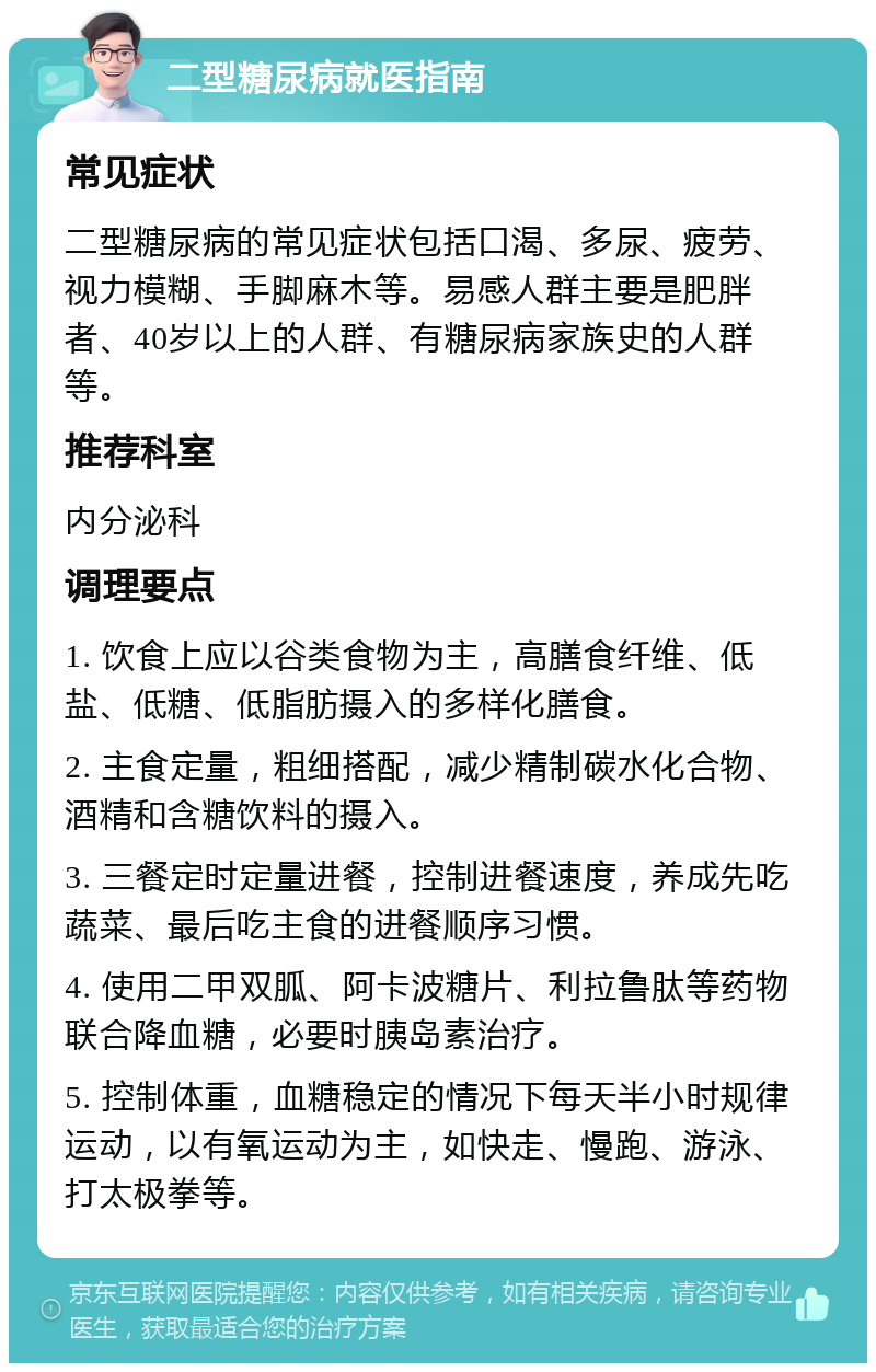 二型糖尿病就医指南 常见症状 二型糖尿病的常见症状包括口渴、多尿、疲劳、视力模糊、手脚麻木等。易感人群主要是肥胖者、40岁以上的人群、有糖尿病家族史的人群等。 推荐科室 内分泌科 调理要点 1. 饮食上应以谷类食物为主，高膳食纤维、低盐、低糖、低脂肪摄入的多样化膳食。 2. 主食定量，粗细搭配，减少精制碳水化合物、酒精和含糖饮料的摄入。 3. 三餐定时定量进餐，控制进餐速度，养成先吃蔬菜、最后吃主食的进餐顺序习惯。 4. 使用二甲双胍、阿卡波糖片、利拉鲁肽等药物联合降血糖，必要时胰岛素治疗。 5. 控制体重，血糖稳定的情况下每天半小时规律运动，以有氧运动为主，如快走、慢跑、游泳、打太极拳等。