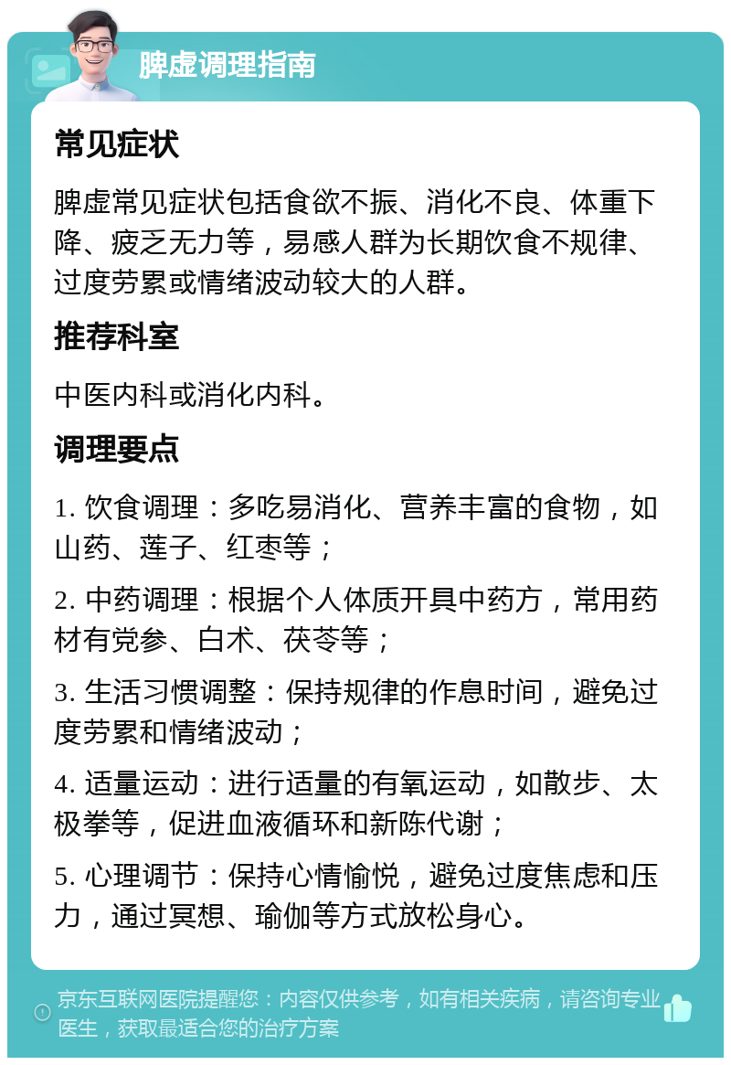 脾虚调理指南 常见症状 脾虚常见症状包括食欲不振、消化不良、体重下降、疲乏无力等，易感人群为长期饮食不规律、过度劳累或情绪波动较大的人群。 推荐科室 中医内科或消化内科。 调理要点 1. 饮食调理：多吃易消化、营养丰富的食物，如山药、莲子、红枣等； 2. 中药调理：根据个人体质开具中药方，常用药材有党参、白术、茯苓等； 3. 生活习惯调整：保持规律的作息时间，避免过度劳累和情绪波动； 4. 适量运动：进行适量的有氧运动，如散步、太极拳等，促进血液循环和新陈代谢； 5. 心理调节：保持心情愉悦，避免过度焦虑和压力，通过冥想、瑜伽等方式放松身心。