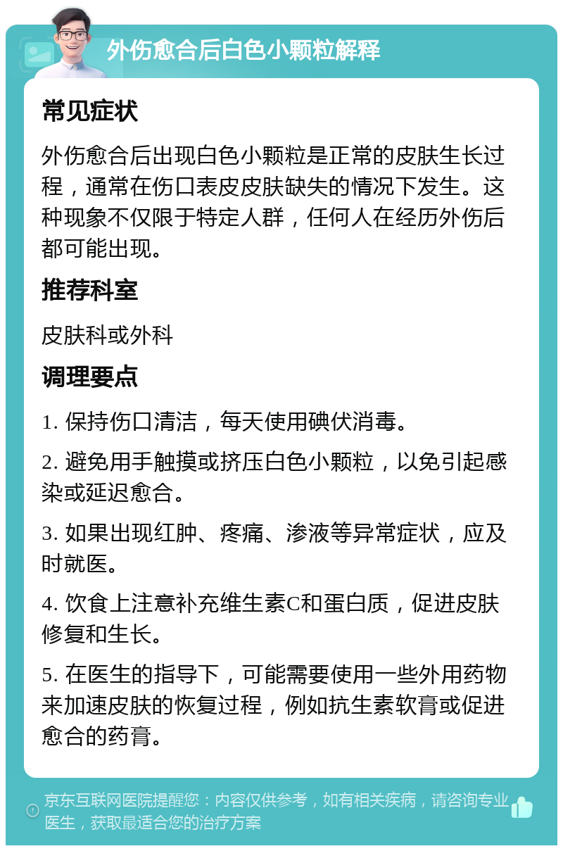 外伤愈合后白色小颗粒解释 常见症状 外伤愈合后出现白色小颗粒是正常的皮肤生长过程，通常在伤口表皮皮肤缺失的情况下发生。这种现象不仅限于特定人群，任何人在经历外伤后都可能出现。 推荐科室 皮肤科或外科 调理要点 1. 保持伤口清洁，每天使用碘伏消毒。 2. 避免用手触摸或挤压白色小颗粒，以免引起感染或延迟愈合。 3. 如果出现红肿、疼痛、渗液等异常症状，应及时就医。 4. 饮食上注意补充维生素C和蛋白质，促进皮肤修复和生长。 5. 在医生的指导下，可能需要使用一些外用药物来加速皮肤的恢复过程，例如抗生素软膏或促进愈合的药膏。