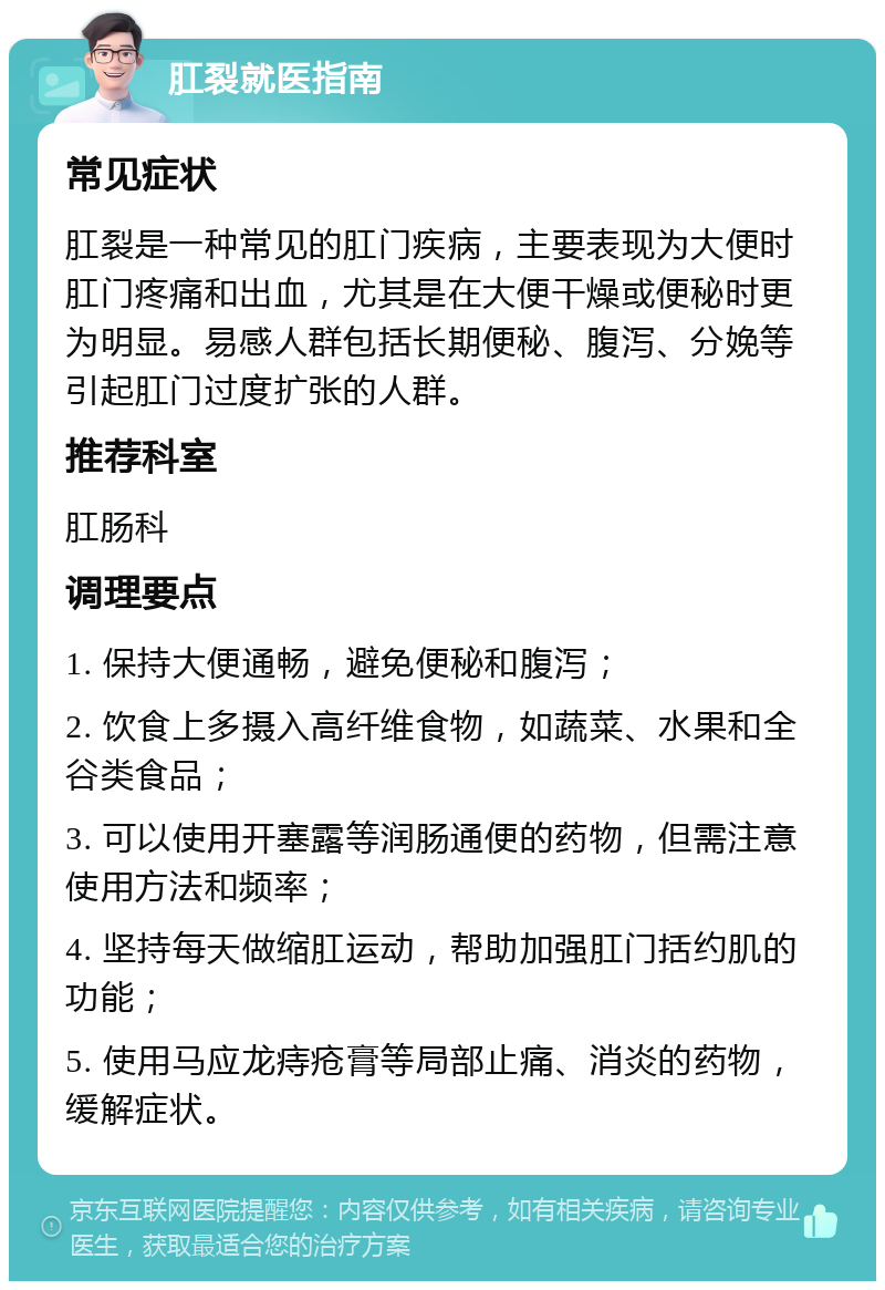 肛裂就医指南 常见症状 肛裂是一种常见的肛门疾病，主要表现为大便时肛门疼痛和出血，尤其是在大便干燥或便秘时更为明显。易感人群包括长期便秘、腹泻、分娩等引起肛门过度扩张的人群。 推荐科室 肛肠科 调理要点 1. 保持大便通畅，避免便秘和腹泻； 2. 饮食上多摄入高纤维食物，如蔬菜、水果和全谷类食品； 3. 可以使用开塞露等润肠通便的药物，但需注意使用方法和频率； 4. 坚持每天做缩肛运动，帮助加强肛门括约肌的功能； 5. 使用马应龙痔疮膏等局部止痛、消炎的药物，缓解症状。