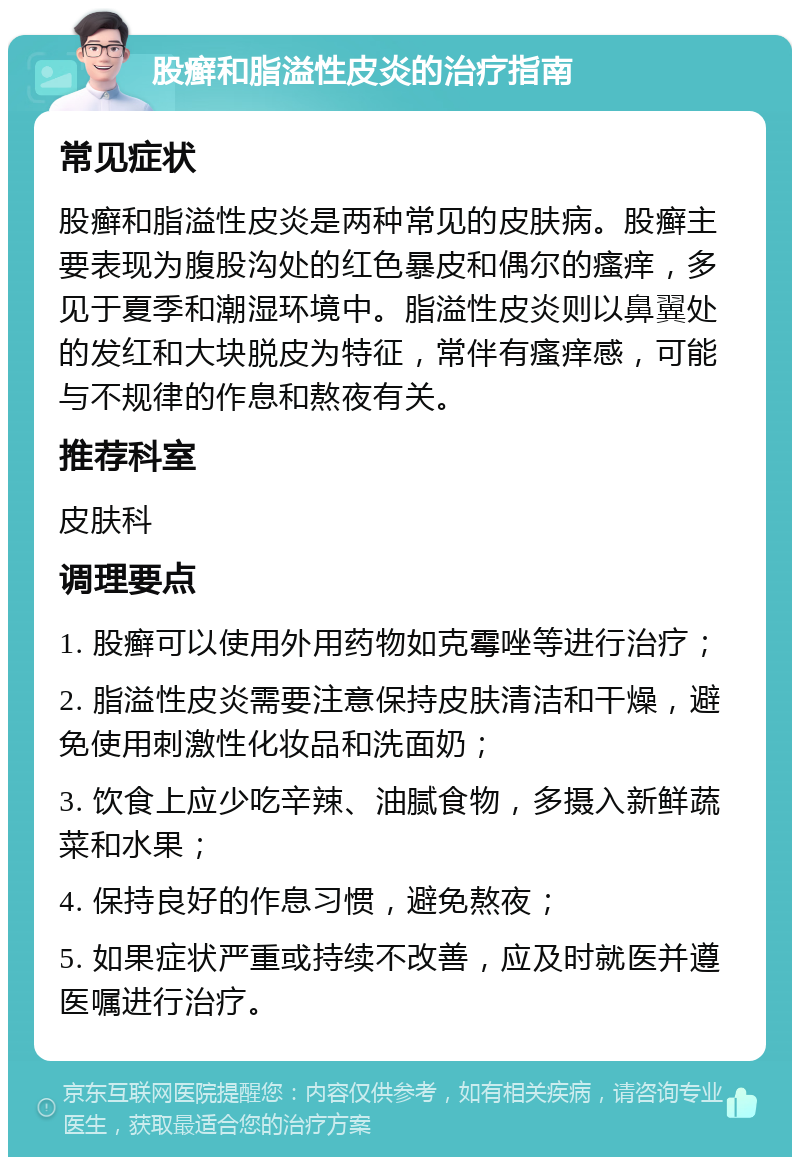 股癣和脂溢性皮炎的治疗指南 常见症状 股癣和脂溢性皮炎是两种常见的皮肤病。股癣主要表现为腹股沟处的红色暴皮和偶尔的瘙痒，多见于夏季和潮湿环境中。脂溢性皮炎则以鼻翼处的发红和大块脱皮为特征，常伴有瘙痒感，可能与不规律的作息和熬夜有关。 推荐科室 皮肤科 调理要点 1. 股癣可以使用外用药物如克霉唑等进行治疗； 2. 脂溢性皮炎需要注意保持皮肤清洁和干燥，避免使用刺激性化妆品和洗面奶； 3. 饮食上应少吃辛辣、油腻食物，多摄入新鲜蔬菜和水果； 4. 保持良好的作息习惯，避免熬夜； 5. 如果症状严重或持续不改善，应及时就医并遵医嘱进行治疗。