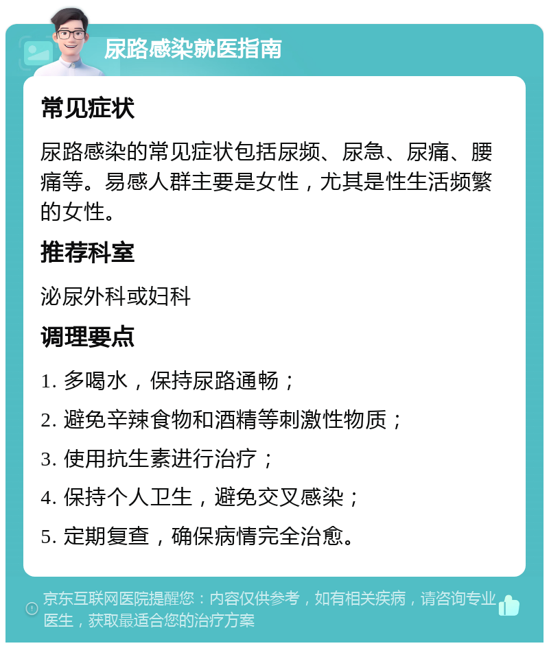 尿路感染就医指南 常见症状 尿路感染的常见症状包括尿频、尿急、尿痛、腰痛等。易感人群主要是女性，尤其是性生活频繁的女性。 推荐科室 泌尿外科或妇科 调理要点 1. 多喝水，保持尿路通畅； 2. 避免辛辣食物和酒精等刺激性物质； 3. 使用抗生素进行治疗； 4. 保持个人卫生，避免交叉感染； 5. 定期复查，确保病情完全治愈。