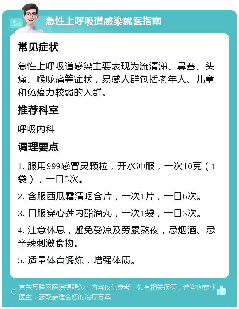 急性上呼吸道感染就医指南 常见症状 急性上呼吸道感染主要表现为流清涕、鼻塞、头痛、喉咙痛等症状，易感人群包括老年人、儿童和免疫力较弱的人群。 推荐科室 呼吸内科 调理要点 1. 服用999感冒灵颗粒，开水冲服，一次10克（1袋），一日3次。 2. 含服西瓜霜清咽含片，一次1片，一日6次。 3. 口服穿心莲内酯滴丸，一次1袋，一日3次。 4. 注意休息，避免受凉及劳累熬夜，忌烟酒、忌辛辣刺激食物。 5. 适量体育锻炼，增强体质。