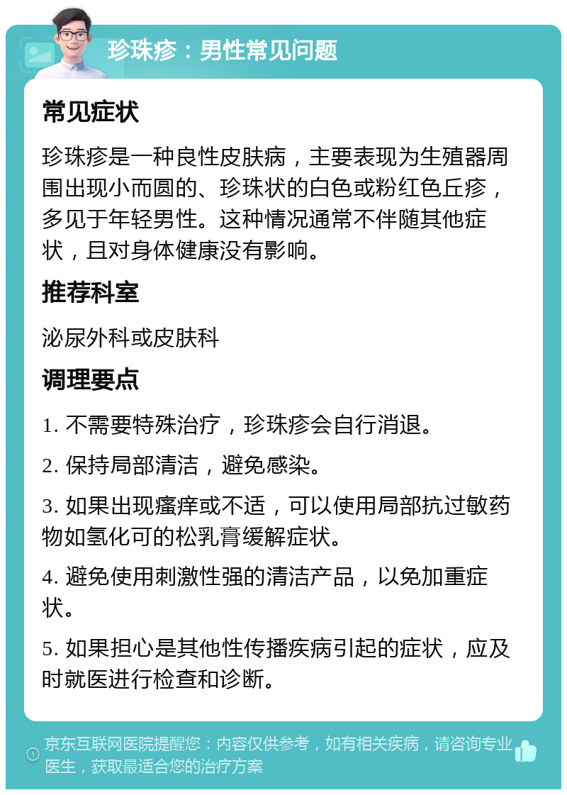 珍珠疹：男性常见问题 常见症状 珍珠疹是一种良性皮肤病，主要表现为生殖器周围出现小而圆的、珍珠状的白色或粉红色丘疹，多见于年轻男性。这种情况通常不伴随其他症状，且对身体健康没有影响。 推荐科室 泌尿外科或皮肤科 调理要点 1. 不需要特殊治疗，珍珠疹会自行消退。 2. 保持局部清洁，避免感染。 3. 如果出现瘙痒或不适，可以使用局部抗过敏药物如氢化可的松乳膏缓解症状。 4. 避免使用刺激性强的清洁产品，以免加重症状。 5. 如果担心是其他性传播疾病引起的症状，应及时就医进行检查和诊断。