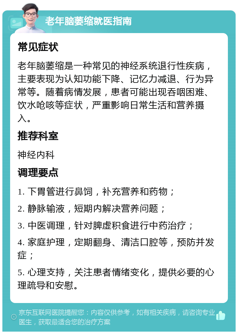 老年脑萎缩就医指南 常见症状 老年脑萎缩是一种常见的神经系统退行性疾病，主要表现为认知功能下降、记忆力减退、行为异常等。随着病情发展，患者可能出现吞咽困难、饮水呛咳等症状，严重影响日常生活和营养摄入。 推荐科室 神经内科 调理要点 1. 下胃管进行鼻饲，补充营养和药物； 2. 静脉输液，短期内解决营养问题； 3. 中医调理，针对脾虚积食进行中药治疗； 4. 家庭护理，定期翻身、清洁口腔等，预防并发症； 5. 心理支持，关注患者情绪变化，提供必要的心理疏导和安慰。